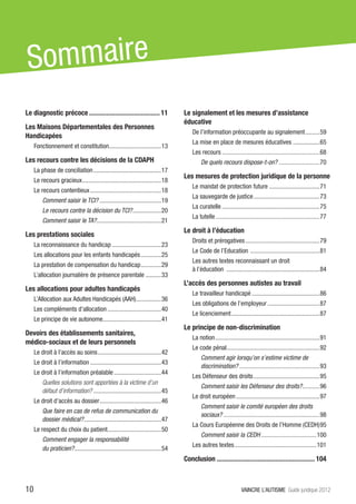 S ommaire
Le diagnostic précoce.......................................... 11                 Le signalement et les mesures d’assistance
                                                                                   éducative
Les Maisons Départementales des Personnes
                                                                                       De l’information préoccupante au signalement..........59
Handicapées
                                                                                       La mise en place de mesures éducatives..................65
     Fonctionnement et constitution. ................................13
                                   .
                                                                                       Les recours...............................................................68
Les recours contre les décisions de la CDAPH                                                De quels recours dispose-t-on?...........................70
     La phase de conciliation............................................17
                                                                                   Les mesures de protection juridique de la personne
     Le recours gracieux...................................................18
                                                                                       Le mandat de protection future.................................71
     Le recours contentieux..............................................18
                                                                                       La sauvegarde de justice...........................................73
         Comment saisir le TCI?........................................19
                                                                                       La curatelle...............................................................75
         Le recours contre la décision du TCI?...................20
                                                                                       La tutelle...................................................................77
         Comment saisir le TA?.........................................21
                              .
                                                                                   Le droit à l’éducation
Les prestations sociales
                                                                                       Droits et prérogatives................................................79
     La reconnaissance du handicap................................23
                                                                                       Le Code de l’Education . ...........................................81
     Les allocations pour les enfants handicapés..............25
                                                                                       Les autres textes reconnaissant un droit
     La prestation de compensation du handicap..............29
                                                                                       à l’éducation ............................................................84
     L’allocation journalière de présence parentale...........33
                                                                                   L’accès des personnes autistes au travail
Les allocations pour adultes handicapés
                                                                                       Le travailleur handicapé............................................86
     L’Allocation aux Adultes Handicapés (AAH)................36
                                              .
                                                                                       Les obligations de l’employeur..................................87
     Les compléments d’allocation...................................40
                                                                                       Le licenciement.........................................................87
     Le principe de vie autonome.....................................41
                                .
                                                                                   Le principe de non-discrimination
Devoirs des établissements sanitaires,
                                                                                       La notion...................................................................91
médico-sociaux et de leurs personnels
                                                                                       Le code pénal...........................................................92
                                                                                                    .
     Le droit à l’accès au soins.........................................42
                                                                                            Comment agir lorsqu’on s’estime victime de
     Le droit à l’information..............................................43
                                                                                            discrimination?....................................................93
     Le droit à l’information préalable...............................44
                                                                                       Les Défenseur des droits...........................................95
         Quelles solutions sont apportées à la victime d’un
                                                                                            Comment saisir les Défenseur des droits?...........96
                                                                                                                                    .
         défaut d’information?............................................45
                                                                                       Le droit européen......................................................97
     Le droit d’accès au dossier........................................46
                                                                                            Comment saisir le comité européen des droits
         Que faire en cas de refus de communication du
                                                                                            sociaux?..............................................................98
         dossier médical?..................................................47
                                                                                       La Cours Européenne des Droits de l’Homme (CEDH).95
     Le respect du choix du patient..................................50
                                   .
                                                                                            Comment saisir la CEDH....................................100
         Comment engager la responsabilité
                                                                                       Les autres textes.....................................................101
         du praticien?. ......................................................54
                      .
                                                                                   Conclusion.......................................................... 104



10                                                                                                                 VAINCRE L’AUTISME Guide juridique 2012
 