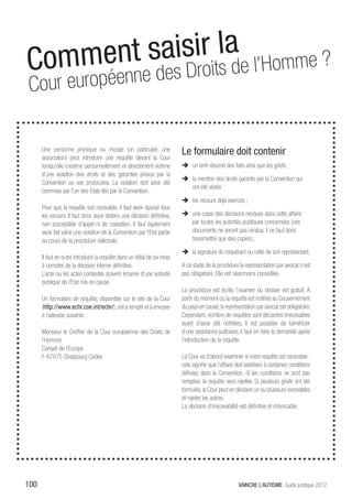 Commen t saisirritlsa e l’Homme ?
               o d
 Cour euro péenne des D


      Une personne physique ou morale (un particulier, une
      association) peut introduire une requête devant la Cour
                                                                           Le formulaire doit contenir :
      lorsqu’elle s’estime personnellement et directement victime          ÎÎ un bref résumé des faits ainsi que les griefs ;
      d’une violation des droits et des garanties prévus par la
                                                                           ÎÎ la mention des droits garantis par la Convention qui
      Convention ou ses protocoles. La violation doit avoir été
                                                                              ont été violés ;
      commise par l’un des Etats liés par la Convention.
                                                                           ÎÎ les recours déjà exercés ;
      Pour que la requête soit recevable, il faut avoir épuisé tous
      les recours. Il faut donc avoir obtenu une décision définitive,      ÎÎ une copie des décisions rendues dans cette affaire
      non susceptible d’appel ni de cassation. Il faut également              par toutes les autorités publiques concernées (ces
      avoir fait valoir une violation de la Convention par l’Etat partie      documents ne seront pas rendus, il ne faut donc
      au cours de la procédure nationale.                                     transmettre que des copies) ;

                                                                           ÎÎ la signature du requérant ou celle de son représentant.
      Il faut en outre introduire la requête dans un délai de six mois
      à compter de la décision interne définitive.                         A ce stade de la procédure la représentation par avocat n’est
      L’acte ou les actes contestés doivent émaner d’une autorité          pas obligatoire. Elle est néanmoins conseillée.
      publique de l’Etat mis en cause.
                                                                           La procédure est écrite, l’examen du dossier est gratuit. A
      Un formulaire de requête, disponible sur le site de la Cour          partir du moment où la requête est notifiée au Gouvernement
      (http://www.echr.coe.int/echr/), est à remplir et à envoyer          du pays en cause, la représentation par avocat est obligatoire.
      à l’adresse suivante :                                               Cependant, nombre de requêtes sont déclarées irrecevables
                                                                           avant d’avoir été notifiées. Il est possible de bénéficier
      Monsieur le Greffier de la Cour européenne des Droits de             d’une assistance judiciaire, il faut en faire la demande après
      l’Homme                                                              l’introduction de la requête.
      Conseil de l’Europe
      F-67075 Strasbourg Cedex                                             La Cour va d’abord examiner si votre requête est recevable :
                                                                           cela signifie que l’affaire doit satisfaire à certaines conditions
                                                                           définies dans la Convention. Si les conditions ne sont pas
                                                                           remplies, la requête sera rejetée. Si plusieurs griefs ont été
                                                                           formulés, la Cour peut en déclarer un ou plusieurs recevables
                                                                           et rejeter les autres.
                                                                           La décision d’irrecevabilité est définitive et irrévocable.




100                                                                                                     VAINCRE L’AUTISME Guide juridique 2012
 
