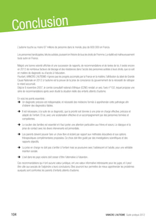 C onclusion
      L’autisme touche au moins 67 millions de personne dans le monde, plus de 600 000 en France.

      Les personnes handicapées, tels les autistes, jouissent en théorie de tous les droits de l’homme. La réalité est malheureusement
      toute autre en France.

      Malgré une bonne volonté affichée et une succession de rapports, de recommandations et de textes de loi, il existe encore
      en 2012 de nombreux facteurs de blocage et des résistances dans l’accès des personnes autistes à leurs droits, que ce soit
      en matière de diagnostic ou d’accès à l’éducation.
      Pourtant, VAINCRE L’AUTISME n’ignore pas les progrès accomplis par la France en la matière, l’attribution du label de Grande
      Cause Nationale en 2012 à l’autisme est la preuve de la prise de conscience du gouvernement de la nécessité de rattraper
      le retard accumulé.
      Déjà le 8 novembre 2007, le comite consultatif national d’éthique (CCNE) rendait un avis, l’avis n°102, lequel propose une
      série de recommandations après avoir étudié la situation réelle des enfants atteints d’autisme.

      En voici les points essentiels :
      ÎÎ Un diagnostic précoce est indispensable, et nécessité des médecins formés à appréhender cette pathologie afin
          d’obtenir des diagnostics fiables.

      ÎÎ Il est nécessaire, à la suite de ce diagnostic, que la priorité soit donnée à une prise en charge effective, précoce et
         adapté de l’enfant. Et ce, avec une scolarisation effective et un accompagnement par des personnes formées et
         compétentes.

      ÎÎ Le soutien des familles est essentiel et il faut porter une attention particulière aux frères et sœurs. Le dialogue et la
         prise de contact avec les divers intervenants est primordiale.

      ÎÎ Les parents doivent pouvoir faire un choix libre et éclairé par rapport aux méthodes éducatives et aux options
         thérapeutiques complémentaires proposées. Ce choix doit être guidé par des investigations scientifiques et des
         rapports objectifs.

      ÎÎ La prise en charge ne doit pas s’arrêter à l’enfant mais se poursuivre avec l’adolescent et l’adulte, pour une véritable
         insertion sociale.

      ÎÎ L’exil dans les pays voisins doit cesser d’être l’alternative à l’abandon.

      Ces recommandations qui n’ont aucune valeur juridique, ont une valeur informative intéressante pour les juges, et il peut
      être utile aux avocats de l’adjoindre a leurs conclusions. Elles pourront leur permettre de mieux appréhender les problèmes
      auxquels sont confrontes les parents d’enfants atteints d’autisme.




104                                                                                                   VAINCRE L’AUTISME Guide juridique 2012
 