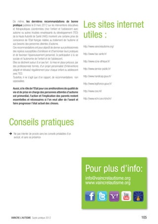 Les sites internet
    De même, les dernières recommandations de bonne
    pratique publiées le 8 mars 2012 sur les interventions éducatives
    et thérapeutiques coordonnées chez l’enfant et l’adolescent avec
    autisme ou autres troubles envahissants du développement (TED)
    de la Haute Autorité de Santé (HAS) montrent une certaine prise de
    conscience de l’Etat français relative au traitement de l’autisme et
                                                                              utiles :
    aux besoins des personnes atteintes d’autisme.
    Ces recommandations ont pour objectif de donner aux professionnels        http://www.vaincrelautisme.org/
    des repères susceptibles d’améliorer et d’harmoniser leurs pratiques
    et de favoriser l’épanouissement personnel, la participation à la vie     http://www.has-sante.fr/
    sociale et l’autonomie de l’enfant et de l’adolescent.
    Elles se déclinent autour d’un axe fort : la mise en place précoce, par   http://www.ccne-ethique.fr/
    des professionnels formés, d’un projet personnalisé d’interventions
    adapté et réévalué régulièrement pour chaque enfant ou adolescent         http://www.service-public.fr/
    avec TED.
    Toutefois, il ne s’agit que d’un rapport, de recommandations non          http://www.handicap.gouv.fr/
    opposables.
                                                                              http://www.legifrance.gouv.fr/
    Aussi, si le rôle de l’Etat pour ces améliorations de qualité de
    vie et de prise en charge des personnes atteintes d’autisme               http://www.coe.int/
    est primordial, l’action et l’implication des parents restent
    essentielles et nécessaires si l’on veut aller de l’avant et              http://www.echr.coe.int/echr/
    faire progresser l’état actuel des choses.




Conseils pratiques
ÎÎ Ne pas intenter de procès sans les conseils préalables d’un
   avocat, et sans sa présence

ÎÎ Sites cf recherches scientifiques pour les méthodes
   approuvées:




                                                                                Pour plus d’info:
                                                                                info@vaincrelautisme.org
                                                                                www.vaincrelautisme.org




  VAINCRE L’AUTISME Guide juridique 2012                                                                        105
 