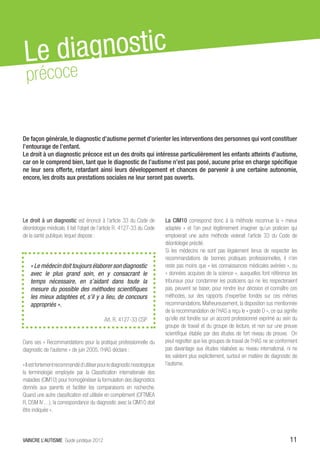 Le d iagnostic
 précoce


De façon générale, le diagnostic d’autisme permet d’orienter les interventions des personnes qui vont constituer
l’entourage de l’enfant.
Le droit à un diagnostic précoce est un des droits qui intéresse particulièrement les enfants atteints d’autisme,
car on le comprend bien, tant que le diagnostic de l’autisme n’est pas posé, aucune prise en charge spécifique
ne leur sera offerte, retardant ainsi leurs développement et chances de parvenir à une certaine autonomie,
encore, les droits aux prestations sociales ne leur seront pas ouverts.




Le droit à un diagnostic est énoncé à l’article 33 du Code de             La CIM10 correspond donc à la méthode reconnue la « mieux
déontologie médicale, il fait l’objet de l’article R. 4127-33 du Code     adaptée » et l’on peut légitimement imaginer qu’un praticien qui
de la santé publique, lequel dispose :                                    emploierait une autre méthode violerait l’article 33 du Code de
                                                                          déontologie précité.
                                                                          Si les médecins ne sont pas légalement tenus de respecter les
                                                                          recommandations de bonnes pratiques professionnelles, il n’en
    « Le médecin doit toujours élaborer son diagnostic                    reste pas moins que « les connaissances médicales avérées », ou
    avec le plus grand soin, en y consacrant le                           « données acquises de la science », auxquelles font référence les
    temps nécessaire, en s’aidant dans toute la                           tribunaux pour condamner les praticiens qui ne les respecteraient
    mesure du possible des méthodes scientifiques                         pas, peuvent se baser, pour rendre leur décision et connaître ces
    les mieux adaptées et, s’il y a lieu, de concours                     méthodes, sur des rapports d’expertise fondés sur ces mêmes
    appropriés ».                                                         recommandations. Malheureusement, la disposition sus mentionnée
                                                                          de la recommandation de l’HAS a reçu le « grade D », ce qui signifie
                                           Art. R. 4127-33 CSP            qu’elle est fondée sur un accord professionnel exprimé au sein du
                                                                          groupe de travail et du groupe de lecture, et non sur une preuve
                                                                          scientifique établie par des études de fort niveau de preuve. On
Dans ses « Recommandations pour la pratique professionnelle du            peut regretter que les groupes de travail de l’HAS ne se conforment
diagnostic de l’autisme » de juin 2005, l’HAS déclare :                   pas davantage aux études réalisées au niveau international, ni ne
                                                                          les valident plus explicitement, surtout en matière de diagnostic de
« Il est fortement recommandé d’utiliser pour le diagnostic nosologique   l’autisme.
la terminologie employée par la Classification internationale des
maladies (CIM10) pour homogénéiser la formulation des diagnostics
donnés aux parents et faciliter les comparaisons en recherche.
Quand une autre classification est utilisée en complément (CFTMEA
R, DSM IV…), la correspondance du diagnostic avec la CIM10 doit
être indiquée ».




VAINCRE L’AUTISME Guide juridique 2012                                                                                                    11
 