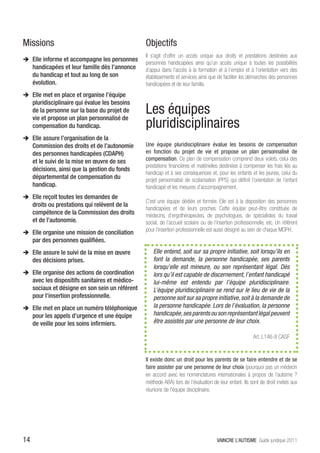 Missions                                          Objectifs
                                                  Il s’agit d’offrir un accès unique aux droits et prestations destinées aux
ÎÎ Elle informe et accompagne les personnes
                                                  personnes handicapées ainsi qu’un accès unique à toutes les possibilités
     handicapées et leur famille dès l’annonce    d’appui dans l’accès à la formation et à l’emploi et à l’orientation vers des
     du handicap et tout au long de son           établissements et services ainsi que de faciliter les démarches des personnes
     évolution.                                   handicapées et de leur famille.
ÎÎ Elle met en place et organise l’équipe
     pluridisciplinaire qui évalue les besoins
     de la personne sur la base du projet de
     vie et propose un plan personnalisé de
                                                  Les équipes
     compensation du handicap.                    pluridisciplinaires
ÎÎ Elle assure l’organisation de la
     Commission des droits et de l’autonomie      Une équipe pluridisciplinaire évalue les besoins de compensation
     des personnes handicapées (CDAPH)            en fonction du projet de vie et propose un plan personnalisé de
     et le suivi de la mise en œuvre de ses       compensation. Ce plan de compensation comprend deux volets, celui des
                                                  prestations financières et matérielles destinées à compenser les frais liés au
     décisions, ainsi que la gestion du fonds
                                                  handicap et à ses conséquences et, pour les enfants et les jeunes, celui du
     départemental de compensation du             projet personnalisé de scolarisation (PPS) qui définit l’orientation de l’enfant
     handicap.                                    handicapé et les mesures d’accompagnement.
ÎÎ Elle reçoit toutes les demandes de
                                                  C’est une équipe dédiée et formée. Elle est à la disposition des personnes
     droits ou prestations qui relèvent de la
                                                  handicapées et de leurs proches. Cette équipe peut-être constituée de
     compétence de la Commission des droits       médecins, d’ergothérapeutes, de psychologues, de spécialistes du travail
     et de l’autonomie.                           social, de l’accueil scolaire ou de l’insertion professionnelle, etc. Un référent
                                                  pour l’insertion professionnelle est aussi désigné au sein de chaque MDPH.
ÎÎ Elle organise une mission de conciliation
     par des personnes qualifiées.
ÎÎ Elle assure le suivi de la mise en œuvre           Elle entend, soit sur sa propre initiative, soit lorsqu’ils en
     des décisions prises.                            font la demande, la personne handicapée, ses parents
                                                      lorsqu’elle est mineure, ou son représentant légal. Dès
ÎÎ Elle organise des actions de coordination          lors qu’il est capable de discernement, l’enfant handicapé
     avec les dispositifs sanitaires et médico-       lui-même est entendu par l’équipe pluridisciplinaire.
     sociaux et désigne en son sein un référent       L’équipe pluridisciplinaire se rend sur le lieu de vie de la
     pour l’insertion professionnelle.                personne soit sur sa propre initiative, soit à la demande de
ÎÎ Elle met en place un numéro téléphonique           la personne handicapée. Lors de l’évaluation, la personne
     pour les appels d’urgence et une équipe          handicapée, ses parents ou son représentant légal peuvent
     de veille pour les soins infirmiers.             être assistés par une personne de leur choix.

                                                                                                           Art. L146-8 CASF


                                                  Il existe donc un droit pour les parents de se faire entendre et de se
                                                  faire assister par une personne de leur choix (pourquoi pas un médecin
                                                  en accord avec les nomenclatures internationales à propos de l’autisme ?
                                                  méthode ABA) lors de l’évaluation de leur enfant. Ils sont de droit invités aux
                                                  réunions de l’équipe disciplinaire.




14                                                                                      VAINCRE L’AUTISME Guide juridique 2011
 
