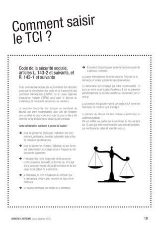 Comm   ent saisir
le TCI ?
       Code de la sécurité sociale,                                  ÎÎ Il convient d’accompagner la demande d’une copie de
                                                                        la décision contestée.
       articles L. 143-2 et suivants, et
       R. 143-1 et suivants                                          La caisse intéressée est informée dans les 10 jours de la
                                                                     demande, et invitée à présenter ses observations.

       Toute personne handicapée qui veut contester des décisions    Le demandeur est convoqué par lettre recommandée 15
       prises par la commission des droits et de l’autonomie des     jours au moins avant la date d’audience. Il doit se présenter
       personnes handicapées (CDAPH) ou la caisse régionale          personnellement ou se faire assister ou représenter par un
       d’assurance maladie (CRAM) peut saisir le tribunal du         avocat.
       contentieux de l’incapacité de son lieu de résidence.
                                                                     La procédure est gratuite mais le demandeur doit verser les
       La personne concernée doit adresser au secrétariat du         honoraires du médecin qu’il a désigné.
       tribunal une lettre recommandée avec avis de réception
       dans un délai de deux mois à compter du jour où elle a été    La décision du tribunal doit être motivée et prononcée en
       informée de la décision de la caisse qu’elle conteste.        audience publique.
                                                                     Elle est notifiée aux parties par le secrétariat du tribunal dans
       Cette déclaration contient, à peine de nullité :              les 15 jours par lettre recommandée avec avis de réception,
                                                                     qui mentionne les délais et voies de recours.
       ÎÎ pour les personnes physiques, l’indication des nom,
          prénoms, profession, domicile, nationalité, date et lieu
          de naissance du demandeur
       ÎÎ pour les personnes morales, l’indication de leur forme,
          leur dénomination, leur siège social et l’organe qui les
          représente légalement,
       ÎÎ l’indication des noms et domicile de la personne
          contre laquelle la demande est formée, ou, s’il s’agit
          d’une personne morale, de sa dénomination et de son
          siège social, l’objet de la demande,
       ÎÎ si nécessaire, le nom et l’adresse du médecin que
          le demandeur désigne pour recevoir les documents
          médicaux,
       ÎÎ un exposé sommaire des motifs de la demande.




VAINCRE L’AUTISME Guide juridique 2012                                                                                                   19
 