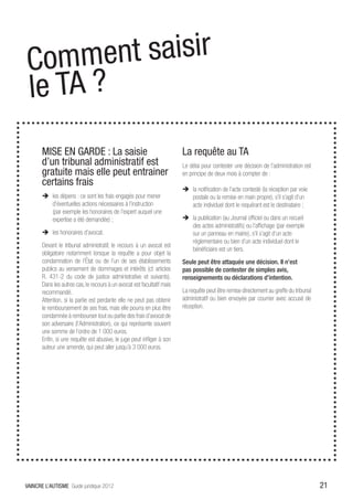 Comm    ent saisir
l e TA ?heni
       MISE EN GARDE : La saisie                                         La requête au TA
       d’un tribunal administratif est                                   Le délai pour contester une décision de l’administration est
       gratuite mais elle peut entrainer                                 en principe de deux mois à compter de :
       certains frais
                                                                         ÎÎ la notification de l’acte contesté (la réception par voie
       ÎÎ les dépens : ce sont les frais engagés pour mener                 postale ou la remise en main propre), s’il s’agit d’un
          d’éventuelles actions nécessaires à l’instruction                 acte individuel dont le requérant est le destinataire ;
          (par exemple les honoraires de l’expert auquel une
          expertise a été demandée) ;                                    ÎÎ la publication (au Journal officiel ou dans un recueil
                                                                            des actes administratifs) ou l’affichage (par exemple
       ÎÎ les honoraires d’avocat.                                          sur un panneau en mairie), s’il s’agit d’un acte
                                                                            réglementaire ou bien d’un acte individuel dont le
       Devant le tribunal administratif, le recours à un avocat est
                                                                            bénéficiaire est un tiers.
       obligatoire notamment lorsque la requête a pour objet la
       condamnation de l’État ou de l’un de ses établissements           Seule peut être attaquée une décision. Il n’est
       publics au versement de dommages et intérêts (cf. articles        pas possible de contester de simples avis,
       R. 431-2 du code de justice administrative et suivants).          renseignements ou déclarations d’intention.
       Dans les autres cas, le recours à un avocat est facultatif mais
       recommandé.                                                       La requête peut être remise directement au greffe du tribunal
       Attention, si la partie est perdante elle ne peut pas obtenir     administratif ou bien envoyée par courrier avec accusé de
       le remboursement de ses frais, mais elle pourra en plus être      réception.
       condamnée à rembourser tout ou partie des frais d’avocat de
       son adversaire (l’Administration), ce qui représente souvent
       une somme de l’ordre de 1 000 euros.
       Enfin, si une requête est abusive, le juge peut infliger à son
       auteur une amende, qui peut aller jusqu’à 3 000 euros.




VAINCRE L’AUTISME Guide juridique 2012                                                                                                   21
 