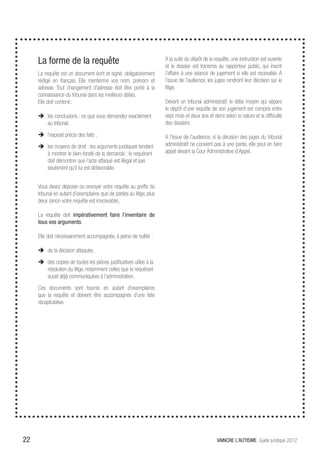 La forme de la requête                                            A la suite du dépôt de la requête, une instruction est ouverte
                                                                       et le dossier est transmis au rapporteur public, qui inscrit
     La requête est un document écrit et signé, obligatoirement        l’affaire à une séance de jugement si elle est recevable. A
     rédigé en français. Elle mentionne vos nom, prénom et             l’issue de l’audience, les juges rendront leur décision sur le
     adresse. Tout changement d’adresse doit être porté à la           litige.
     connaissance du tribunal dans les meilleurs délais.
     Elle doit contenir:                                               Devant un tribunal administratif, le délai moyen qui sépare
                                                                       le dépôt d’une requête de son jugement est compris entre
     ÎÎ les conclusions : ce que vous demandez exactement              sept mois et deux ans et demi selon la nature et la difficulté
        au tribunal;                                                   des dossiers

     ÎÎ l’exposé précis des faits ;                                    A l’issue de l’audience, si la décision des juges du tribunal
     ÎÎ les moyens de droit : les arguments juridiques tendant         administratif ne convient pas à une partie, elle peut en faire
        à montrer le bien-fondé de la demande ; le requérant           appel devant la Cour Administrative d’Appel.
        doit démontrer que l’acte attaqué est illégal et pas
        seulement qu’il lui est défavorable.


     Vous devez déposer ou envoyer votre requête au greffe du
     tribunal en autant d’exemplaires que de parties au litige, plus
     deux (sinon votre requête est irrecevable).

     La requête doit impérativement faire l’inventaire de
     tous vos arguments.

     Elle doit nécessairement accompagnée, à peine de nullité :

     ÎÎ de la décision attaquée,
     ÎÎ des copies de toutes les pièces justificatives utiles à la
        résolution du litige, notamment celles que le requérant
        aurait déjà communiquées à l’administration.
     Ces documents sont fournis en autant d’exemplaires
     que la requête et doivent être accompagnés d’une liste
     récapitulative.




22                                                                                                VAINCRE L’AUTISME Guide juridique 2012
 