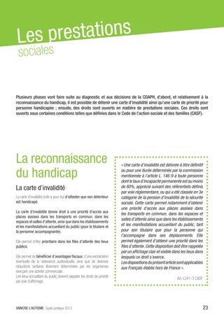 Les pr estations
 sociales


Plusieurs phases vont faire suite au diagnostic et aux décisions de la CDAPH, d’abord, et relativement à la
reconnaissance du handicap, il est possible de détenir une carte d’invalidité ainsi qu’une carte de priorité pour
personne handicapée ; ensuite, des droits sont ouverts en matière de prestations sociales. Ces droits sont
ouverts sous certaines conditions telles que définies dans le Code de l’action sociale et des familles (CASF).




La reconnaissance                                                         « Une carte d’invalidité est délivrée à titre définitif

du handicap                                                               ou pour une durée déterminée par la commission
                                                                          mentionnée à l’article L. 146-9 à toute personne
                                                                          dont le taux d’incapacité permanente est au moins
La carte d’invalidité                                                     de 80%, apprécié suivant des référentiels définis
                                                                          par voie réglementaire, ou qui a été classée en 3e
La carte d’invalidité civile a pour but d’attester que son détenteur      catégorie de la pension d’invalidité de la sécurité
est handicapé.                                                            sociale. Cette carte permet notamment d’obtenir
                                                                          une priorité d’accès aux places assises dans
La carte d’invalidité donne droit à une priorité d’accès aux
                                                                          les transports en commun, dans les espaces et
places assises dans les transports en commun, dans les
                                                                          salles d’attente ainsi que dans les établissements
espaces et salles d’attente, ainsi que dans les établissements
et les manifestations accueillant du public (pour le titulaire et         et les manifestations accueillant du public, tant
la personne accompagnante).                                               pour son titulaire que pour la personne qui
                                                                          l’accompagne dans ses déplacements. Elle
Elle permet d’être prioritaire dans les files d’attente des lieux         permet également d’obtenir une priorité dans les
publics.                                                                  files d’attente. Cette disposition doit être rappelée
                                                                          par un affichage clair et visible dans les lieux dans
Elle permet de bénéficier d’avantages fiscaux, d’une exonération          lesquels ce droit s’exerce.
éventuelle de la redevance audiovisuelle, ainsi que de diverses           Les dispositions du présent article sont applicables
réductions tarifaires librement déterminées par les organismes            aux Français établis hors de France ».
exerçant une activité commerciale.
Les lieux accueillant du public doivent rappeler les droits de priorité
                                                                                                               Art. L241-3 CASF
par voie d’affichage.




VAINCRE L’AUTISME Guide juridique 2012                                                                                              23
 