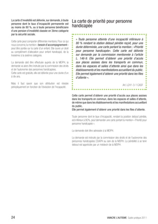 La carte d’invalidité est délivrée, sur demande, à toute
personne dont le taux d’incapacité permanente est
                                                                  La carte de priorité pour personne
au moins de 80 %, ou à toute personne bénéficiaire                handicapée
d’une pension d’invalidité classée en 3ème catégorie
par la sécurité sociale.
                                                                     «  Toute personne atteinte d’une incapacité inférieure à
Cette carte peut comporter différentes mentions. Pour ce qui
                                                                     80 % rendant la station debout pénible reçoit, pour une
nous concerne, la mention « besoin d’accompagnement »
peut être portée sur la carte d’un enfant. Elle ouvre un droit       durée déterminée, une carte portant la mention : «Priorité
au complément d’allocation pour enfant handicapé, de la              pour personne handicapée». Cette carte est délivrée
troisième à la sixième catégorie.                                    sur demande par la commission mentionnée à l’article
                                                                     L. 146-9. Elle permet d’obtenir une priorité d’accès
La demande doit être effectuée auprès de la MDPH, la                 aux places assises dans les transports en commun,
demande va alors être instruite par la commission des droits         dans les espaces et salles d’attente ainsi que dans les
et de l’autonomie des personnes handicapées.                         établissements et les manifestations accueillant du public.
Cette carte est gratuite, elle est délivrée pour une durée d’un      Elle permet également d’obtenir une priorité dans les files
à dix ans.                                                           d’attente ».
Mais il faut savoir que son attribution est révisée
                                                                                                                       Art. L241-3-1 CASF
périodiquement en fonction de l’évolution de l’incapacité.

                                                                  Cette carte permet d’obtenir une priorité d’accès aux places assises
                                                                  dans les transports en commun, dans les espaces et salles d’attente,
                                                                  de même que dans les établissements et les manifestations accueillant
                                                                  du public.
                                                                  Elle permet également d’obtenir une priorité dans les files d’attente.

                                                                  Toute personne dont le taux d’incapacité, rendant la position debout pénible,
                                                                  est inférieur à 80%, peut demander une carte portant la mention « Priorité pour
                                                                  personne handicapée ».

                                                                  La demande doit être adressée à la MDPH.

                                                                  La demande est instruite par la commission des droits et de l’autonomie des
                                                                  personnes handicapées CDAPH au sein de la MDPH. La pénibilité à se tenir
                                                                  debout est appréciée par un médecin de la MDPH.




24                                                                                                     VAINCRE L’AUTISME Guide juridique 2011
 