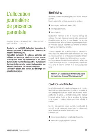 L’allocation                                                     Bénéficiaires
                                                                 Les salariés du secteur privé et les agents publics peuvent bénéficier

journalière                                                      de l’AJPP.
                                                                 Peuvent également en bénéficier, sous certaines conditions :


de présence                                                      ÎÎ les voyageurs représentants placiers (VRP),
                                                                 ÎÎ les employés de maison,

parentale                                                        ÎÎ les non-salariés.

                                                                 Les travailleurs indemnisés au titre de l’assurance chômage à la
                                                                 recherche d’un emploi et les personnes en formation professionnelle
                                                                 rémunérée peuvent bénéficier de cette allocation. Une allocation
Code de la sécurité sociale articles R544-1 à R544-3, R381-3 à
                                                                 forfaitaire mensuelle et non journalière de présence parentale leur
R381-3-1, D544-1 à D544-10
                                                                 est versée dès lors qu’ils suspendent leur demande de recherche
                                                                 d’emploi ou interrompent leur formation.
Depuis le 1er mai 2006, l’allocation journalière de
présence parentale (AJPP) remplace l’allocation de
                                                                 Toutefois, le travailleur à la recherche d’un emploi indemnisé, qui
présence parentale (APP).                                        exerce une activité professionnelle réduite et est titulaire d’un congé
L’allocation journalière de présence parentale est               de présence parentale, ne bénéficie plus de l’allocation forfaitaire
attribuée aux parents ou à toute personne qui assume             mensuelle mais de l’allocation journalière de présence parentale.
la charge d’un enfant âgé de moins de 20 ans atteint             Pour les demandeurs d’emploi indemnisés, le bénéfice de l’allocation
d’une maladie, d’un handicap ou victime d’un accident            suspend le décompte des droits au chômage. Celui-ci reprend à la
d’une particulière gravité rendant indispensable une             fin du congé de présence parentale et est poursuivi jusqu’à son
présence soutenue et des soins contraignants.                    terme.
L’allocataire perçoit, pour chaque jour de congé, une
allocation journalière.
                                                                     Attention : si l’allocataire est demandeur d’emploi
                                                                     non indemnisé, il ne peut bénéficier de l’AJPP.



                                                                 Conditions d’attribution
                                                                 La particulière gravité de la maladie, du handicap ou de l’accident
                                                                 ainsi que le caractère indispensable d’une présence soutenue et de
                                                                 soins contraignants doivent être attestés par un certificat médical
                                                                 détaillé, sous pli cacheté. Le certificat médical doit être établi par
                                                                 le médecin qui suit l’enfant au titre de la maladie, du handicap
                                                                 ou de l’accident. Le médecin doit préciser la durée prévisible du
                                                                 traitement.

                                                                 Le droit à la prestation est, ensuite, soumis à un avis favorable du
                                                                 service de contrôle médical de la caisse d’assurance maladie auprès
                                                                 de laquelle est affilié l’enfant en qualité d’ayant droit.
                                                                 L’allocataire doit :

                                                                 ÎÎ interrompre ponctuellement son activité professionnelle,

                                                                 ÎÎ bénéficier du congé de présence parentale.




VAINCRE L’AUTISME Guide juridique 2012                                                                                              33
 