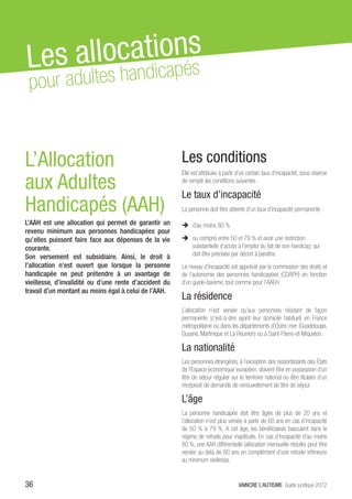 Les al locationés
             ap s
 pour a dultes handic


L’Allocation                                            Les conditions
aux Adultes
                                                        Elle est attribuée à partir d’un certain taux d’incapacité, sous réserve
                                                        de remplir les conditions suivantes :

                                                        Le taux d’incapacité
Handicapés (AAH)                                        La personne doit être atteinte d’un taux d’incapacité permanente :

L’AAH est une allocation qui permet de garantir un      ÎÎ d’au moins 80 %	
revenu minimum aux personnes handicapées pour
qu’elles puissent faire face aux dépenses de la vie     ÎÎ ou compris entre 50 et 79 % et avoir une restriction
courante.                                                  substantielle d’accès à l’emploi du fait de son handicap, qui
Son versement est subsidiaire. Ainsi, le droit à           doit être précisée par décret à paraître.
l’allocation n’est ouvert que lorsque la personne       Le niveau d’incapacité est apprécié par la commission des droits et
handicapée ne peut prétendre à un avantage de           de l’autonomie des personnes handicapées (CDAPH) en fonction
vieillesse, d’invalidité ou d’une rente d’accident du   d’un guide-barème, tout comme pour l’AAEH.
travail d’un montant au moins égal à celui de l’AAH.
                                                        La résidence
                                                        L’allocation n’est versée qu’aux personnes résidant de façon
                                                        permanente (c’est-à-dire ayant leur domicile habituel) en France
                                                        métropolitaine ou dans les départements d’Outre-mer (Guadeloupe,
                                                        Guyane, Martinique et La Réunion) ou à Saint-Pierre-et-Miquelon.

                                                        La nationalité
                                                        Les personnes étrangères, à l’exception des ressortissants des États
                                                        de l’Espace économique européen, doivent être en possession d’un
                                                        titre de séjour régulier sur le territoire national ou être titulaire d’un
                                                        récépissé de demande de renouvellement de titre de séjour.

                                                        L’âge
                                                        La personne handicapée doit être âgée de plus de 20 ans et
                                                        l’allocation n’est plus versée à partir de 60 ans en cas d’incapacité
                                                        de 50 % à 79 %. A cet âge, les bénéficiaires basculent dans le
                                                        régime de retraite pour inaptitude. En cas d’incapacité d’au moins
                                                        80 %, une AAH différentielle (allocation mensuelle réduite) peut être
                                                        versée au-delà de 60 ans en complément d’une retraite inférieure
                                                        au minimum vieillesse.


36                                                                                  VAINCRE L’AUTISME Guide juridique 2012
 