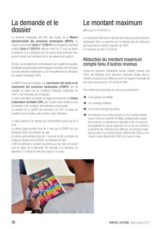 La demande et le                                                        Le montant maximum
dossier                                                                 (Mis à jour le 01/09/2011)

La demande d’allocation doit être faite auprès de la Maison             Le montant de l’AAH varie en fonction des ressources de la personne
départementale des personnes handicapées (MDPH), au                     handicapée. Ainsi, la personne qui ne dispose pas de ressources
moyen du formulaire Cerfa n° 13788*01 accompagné du Certificat          peut percevoir le montant maximum de l’AAH.
médical Cerfa n°13878*01 daté de moins de 3 mois, qui aidera            Ce maximum est fixé à 743,62 €
la personne et la renseignera sur ses autres droits éventuels. Vous
pourrez trouver ces formulaires sur le site www.service-public.fr.
                                                                        Réduction du montant maximum
De plus, une procédure de reconnaissance de la qualité de travailleur   compte tenu d’autres revenus
handicapé est systématiquement engagée à l’occasion de l’instruction
de toute demande d’attribution ou de renouvellement de l’allocation     Lorsqu’une personne handicapée perçoit d’autres revenus que
aux adultes handicapés (AAH).                                           l’AAH, elle bénéficie d’une allocation mensuelle réduite, dont le
                                                                        montant correspond à la différence entre la moyenne mensuelle de
La MDPH transmet le dossier à la commission des droits et de            ses autres revenus et les 743,62 € de l’AAH.
l’autonomie des personnes handicapées (CDAPH), qui est
chargée de statuer sur les conditions médicales d’attribution de        Sont notamment concernés, les revenus qui proviennent :
l’AAH. C’est l’évaluation de l’incapacité.
Un autre exemplaire du dossier est également transmis à la Caisse       ÎÎ d’une pension d’invalidité,
d’allocations familiales (CAF) pour qu’elle puisse étudier le plus      ÎÎ d’un avantage vieillesse,
tôt possible si les conditions administratives sont remplies.
La décision de la CDAPH est transmise à la CAF. Si toutes les           ÎÎ d’une rente d’accident du travail,
conditions sont remplies, cette dernière verse l’allocation.            ÎÎ de l’exécution d’un contrat d’avenir ou d’un contrat insertion-
                                                                           revenu minimum d’activité (CI-RMA), pendant toute la durée
Le délai maximum de réponse par l’administration prévu est de 5            de ce contrat. La réduction de l’allocation n’est, en revanche,
mois.                                                                      pas appliquée en cas de suspension de l’un de ces contrats à
Le silence gardé pendant plus de 4 mois par la CDAPH sur une               la demande de l’intéressé, pour effectuer une période d’essai
demande d’AAH vaut décision de rejet.                                      dans le cadre d’un contrat à durée indéterminée (CDI) ou d’un
Le silence gardé pendant plus de 1 mois par la CAF, à compter de           contrat à durée déterminée (CDD) d’au moins 6 mois.
la date de décision de la CDAPH, vaut décision de rejet.
L’AAH est attribuée à compter du premier jour du mois civil suivant
celui du dépôt de la demande. Par exemple, si la demande est
déposée le 12 février, le droit sera ouvert le 1er mars.




38                                                                                                VAINCRE L’AUTISME Guide juridique 2012
 