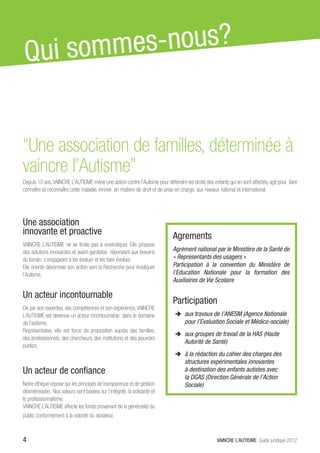 Q ui somme s-nous?


“Une association de familles, déterminée à
vaincre l’Autisme”
Depuis 10 ans, VAINCRE L’AUTISME mène une action contre l’Autisme pour défendre les droits des enfants qui en sont affectés, agit pour faire
connaître et reconnaître cette maladie, innove en matière de droit et de prise en charge, aux niveaux national et international.




Une association
innovante et proactive                                                      Agrements
VAINCRE L’AUTISME ne se limite pas à revendiquer. Elle propose
des solutions innovantes et avant-gardistes répondant aux besoins           Agrément national par le Ministère de la Santé de
du terrain, s’engageant à les évaluer et les faire évoluer.                 « Représentants des usagers »
Elle oriente désormais son action vers la Recherche pour éradiquer          Participation à la convention du Ministère de
l’Autisme.                                                                  l’Education Nationale pour la formation des
                                                                            Auxiliaires de Vie Scolaire

Un acteur incontournable
                                                                            Participation
De par son expertise, ses compétences et son expérience, VAINCRE
L’AUTISME est devenue un acteur incontournable dans le domaine               ÎÎ aux travaux de l’ANESM (Agence Nationale
de l’autisme.                                                                     pour l’Evaluation Sociale et Médico-sociale)
Représentative, elle est force de proposition auprès des familles,
                                                                             ÎÎ aux groupes de travail de la HAS (Haute
des professionnels, des chercheurs, des institutions et des pouvoirs
                                                                                  Autorité de Santé)
publics.
                                                                             ÎÎ à la rédaction du cahier des charges des
                                                                                  structures expérimentales innovantes
Un acteur de confiance                                                            à destination des enfants autistes avec
                                                                                  la DGAS (Direction Générale de l’Action
Notre éthique repose sur les principes de transparence et de gestion              Sociale)
désintéressée. Nos valeurs sont basées sur l’intégrité, la solidarité et
le professionnalisme.
VAINCRE L’AUTISME affecte les fonds provenant de la générosité du
public conformément à la volonté du donateur.



4                                                                                                  VAINCRE L’AUTISME Guide juridique 2012
 