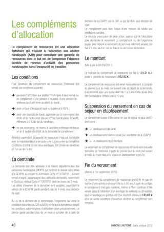 Les compléments
                                                                         décision de la CDAPH, par la CAF ou par la MSA, vaut décision de
                                                                         rejet.
                                                                         Le complément peut faire l’objet d’une mesure de tutelle aux

d’allocation                                                             prestations sociales.
                                                                         Le délai de prescription de toute action, que ce soit de l’allocataire
                                                                         pour demander le versement du complément, ou de l’organisme
                                                                         payeur pour obtenir le versement de sommes indûment versées, est
Le complément de ressources est une allocation                           fixé à 2 ans, sauf en cas de fraude ou de fausse déclaration.
forfaitaire qui s’ajoute à l’allocation aux adultes
handicapés (AAH) pour constituer une garantie de
ressources dont le but est de compenser l’absence                        Le montant
durable de revenus d’activité des personnes
                                                                         (Mis à jour le 01/09/2011)
handicapées dans l’incapacité de travailler.
                                                                         Le montant du complément de ressources est fixé à 179,31 €. Il
Les conditions                                                           porte la garantie de ressources à 922,93 €.

Pour bénéficier du complément de ressources, l’intéressé doit            Le complément de ressources est versé mensuellement, à compter
remplir les conditions suivantes :                                       du premier jour du mois civil suivant celui du dépôt de la demande.
                                                                         Il est accordé pour une durée allant de 1 à 5 ans. Cette durée peut
ÎÎ percevoir l’allocation aux adultes handicapés à taux normal ou        être portée dans certains cas à 10 ans.
   en complément d’une pension d’invalidité, d’une pension de
   vieillesse ou d’une rente accident du travail ;
ÎÎ avoir un taux d’incapacité égal ou supérieur à 80 % ;
                                                                         Suspension du versement en cas de
                                                                         séjour en établissement
ÎÎ avoir une capacité de travail, appréciée par la commission des
   droits et de l’autonomie des personnes handicapées (CDAPH),           Le complément cesse d’être versé en cas de séjour de plus de 60
   inférieure à 5 % du fait du handicap ;                                jours dans :

ÎÎ ne pas avoir perçu de revenu à caractère professionnel depuis         ÎÎ un établissement de santé
   un an à la date du dépôt de la demande de complément ;
                                                                         ÎÎ un établissement médico-social (sur orientation de la CDAPH)
Attention cependant, la garantie de ressources n’est pas cumulable
avec la majoration pour la vie autonome. La personne qui remplit les     ÎÎ ou un établissement pénitentiaire
conditions d’octroi de ces deux avantages, doit choisir de bénéficier
                                                                         Le versement du complément de ressources est repris sans nouvelle
de l’un ou de l’autre.
                                                                         demande de l’intéressé, à partir du premier jour du mois civil suivant
                                                                         le mois au cours duquel le séjour en établissement a pris fin.
La demande
La demande doit être adressée à la maison départementale des             Fin du versement
personnes handicapées (MDPH) qui transmet le dossier sans délais
                                                                         (depuis le 1er septembre 2010)
à la CDAPH, au moyen du formulaire Cerfa n°13788*01 , dûment
rempli et signé, accompagné des justificatifs demandés, notamment
                                                                         Le versement du complément de ressources prend fin en cas de
le Certificat médical Cerfa n°13878*01 daté de moins de 3 mois.
                                                                         reprise d’une activité professionnelle ou à 60 ans. A partir de cet âge,
Les délais d’examen de la demande sont variables, cependant le
                                                                         le complément n’est pas maintenu, même si l’AAH continue d’être
silence de la CDAPH, gardé pendant plus de 4 mois, vaut décision
                                                                         versée jusqu’à l’obtention d’un avantage de vieillesse ou d’invalidité,
de rejet.
                                                                         sauf si l’avantage en question est d’un montant inférieur à 743,62 €
                                                                         et si les autres conditions d’ouverture du droit au complément sont
Au vu de la décision de la commission, l’organisme qui verse la
                                                                         remplies.
prestation (selon les cas CAF ou MSA) vérifie que le demandeur remplit
les conditions administratives d’attribution citées précédemment. Le
silence gardé pendant plus de un mois à compter de la date de



40                                                                                                   VAINCRE L’AUTISME Guide juridique 2012
 