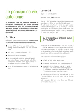 Le principe de vie                                                   Le montant
                                                                     (depuis le 1er septembre 2008)

autonome                                                             Le montant est de : 104,77 € par mois.

                                                                     Important à noter, la majoration pour la vie autonome est attribuée
La majoration pour vie autonome remplace le                          automatiquement : il n’est pas besoin d’en faire la demande.
complément de l’allocation pour adulte handicapé                     Elle est versée mensuellement à terme échu, par la caisse
depuis juillet 2005. Cette allocation se cumule avec                 d’allocations familiales (CAF) ou le cas échéant, par la mutualité
l’AAH mais pas avec le complément de ressources (il                  sociale agricole (MSA), à compter du premier jour du mois au cours
faudra donc que le bénéficiaire choisisse entre ces 2                duquel la personne remplit les conditions d’attribution de l’allocation
allocations).                                                        aux adultes handicapés à taux plein.


Conditions                                                               CAS DE SUSPENSION DU VERSEMENT: SÉJOUR
La majoration pour la vie autonome est versée automatiquement            EN ÉTABLISSEMENT
aux personnes qui remplissent les conditions suivantes :

ÎÎ percevoir l’AAH à taux normal ou en complément d’un               En cas de séjour dans un établissement de santé, dans une maison
   avantage vieillesse ou d’invalidité ou d’une rente accident du    d’accueil spécialisée (MAS) ou dans un établissement pénitentiaire,
   travail,                                                          le versement de la majoration est suspendu à compter du premier
                                                                     jour du mois suivant une période de soixante jours, pendant laquelle
ÎÎ avoir un taux d’incapacité au moins égal à 80 %,                  l’allocation pour adulte handicapé est maintenue à taux plein.
ÎÎ disposer d’un logement indépendant,
                                                                     Cette suspension du versement n’est pas appliquée :
ÎÎ bénéficier d’une aide au logement (aide personnelle au
   logement, ou allocation de logement sociale ou familiale),        ÎÎ lorsque l’allocataire paye le forfait journalier,
   comme titulaire du droit, ou comme conjoint, concubin ou
   partenaire lié par un Pacs au titulaire du droit,                 ÎÎ lorsqu’il a au moins un enfant ou un ascendant à sa charge,

ÎÎ ne pas percevoir de revenu d’activité à caractère professionnel   ÎÎ lorsque son conjoint, concubin ou la personne à laquelle il
   propre.                                                              est lié par un pacte civil de solidarité ne travaille pas pour
                                                                        un motif reconnu valable par la commission des droits et de
                                                                        l’autonomie des personnes handicapées (CDAPH).

                                                                     Le versement de la majoration pour la vie autonome est repris
                                                                     à compter du premier jour du mois suivant la fin du séjour en
                                                                     établissement.
                                                                     Cette majoration obéit au même régime que l’allocation
                                                                     complémentaire des ressources.




VAINCRE L’AUTISME Guide juridique 2012                                                                                                  41
 