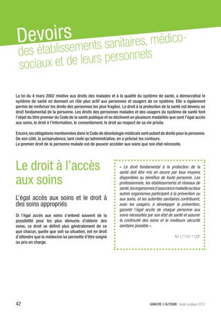 Devoilirssements sanitaires, médico-
         s
 des étab
 sociaux et de leurs personnels

La loi du 4 mars 2002 relative aux droits des malades et à la qualité du système de santé, a démocratisé le
système de santé en donnant un rôle plus actif aux personnes et usagers de ce système. Elle a également
permis de renforcer les droits des personnes les plus fragiles. Le droit à la protection de la santé est devenu un
droit fondamental de la personne. Les droits des personnes malades et des usagers du système de santé font
l’objet du titre premier du Code de la santé publique et se déclinent en plusieurs modalités que sont l’égal accès
aux soins, le droit à l’information, le consentement, le droit au respect de sa vie privée.

Encore, les obligations mentionnées dans le Code de déontologie médicale sont autant de droits pour la personne.
De son côté, la jurisprudence, tant civile qu’administrative, en a précisé les contours.
Le premier droit de la personne malade est de pouvoir accéder aux soins que son état nécessite.




Le droit à l’accès                                            «  Le droit fondamental à la protection de la
                                                              santé doit être mis en œuvre par tous moyens

aux soins                                                     disponibles au bénéfice de toute personne. Les
                                                              professionnels, les établissements et réseaux de
                                                              santé, les organismes d’assurance maladie ou tous
                                                              autres organismes participant à la prévention ou
L’égal accès aux soins et le droit à                          aux soins, et les autorités sanitaires contribuent,
des soins appropriés                                          avec les usagers, à développer la prévention,
                                                              garantir l’égal accès de chaque personne aux
Si l’égal accès aux soins s’entend souvent de la              soins nécessités par son état de santé et assurer
possibilité pour les plus démunis d’obtenir des               la continuité des soins et le meilleure sécurité
soins, ce droit se définit plus généralement de ce            sanitaire possible ».
que chacun, quelle que soit sa situation, est en droit
d’attendre que la médecine lui permette d’être soigné                                             Art. L1110-1 CSP
ou pris en charge.




42                                                                               VAINCRE L’AUTISME Guide juridique 2012
 