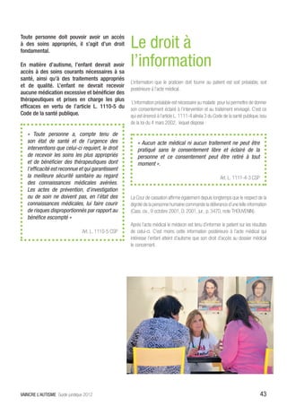 Le droit à
Toute personne doit pouvoir avoir un accès
à des soins appropriés, il s’agit d’un droit
fondamental.

En matière d’autisme, l’enfant devrait avoir
accès à des soins courants nécessaires à sa
                                                     l’information
santé, ainsi qu’à des traitements appropriés
                                                     L’information que le praticien doit fournir au patient est soit préalable, soit
et de qualité. L’enfant ne devrait recevoir
                                                     postérieure à l’acte médical.
aucune médication excessive et bénéficier des
thérapeutiques et prises en charge les plus           L’information préalable est nécessaire au malade pour lui permettre de donner
efficaces en vertu de l’article L. 1110-5 du         son consentement éclairé à l’intervention et au traitement envisagé. C’est ce
Code de la santé publique.                           qui est énoncé à l’article L. 1111-4 alinéa 3 du Code de la santé publique, issu
                                                     de la loi du 4 mars 2002, lequel dispose :

   «  Toute personne a, compte tenu de
   son état de santé et de l’urgence des                 « Aucun acte médical ni aucun traitement ne peut être
   interventions que celui-ci requiert, le droit         pratiqué sans le consentement libre et éclairé de la
   de recevoir les soins les plus appropriés             personne et ce consentement peut être retiré à tout
   et de bénéficier des thérapeutiques dont              moment ».
   l’efficacité est reconnue et qui garantissent
   la meilleure sécurité sanitaire au regard                                                             Art. L. 1111-4-3 CSP
   des connaissances médicales avérées.
   Les actes de prévention, d’investigation
   ou de soin ne doivent pas, en l’état des          La Cour de cassation affirme également depuis longtemps que le respect de la
   connaissances médicales, lui faire courir         dignité de la personne humaine commande la délivrance d’une telle information
   de risques disproportionnés par rapport au        (Cass. civ., 9 octobre 2001, D. 2001, jur., p. 3470, note THOUVENIN).
   bénéfice escompté »
                                                     Après l’acte médical le médecin est tenu d’informer le patient sur les résultats
                                Art. L. 1110-5 CSP   de celui-ci. C’est moins cette information postérieure à l’acte médical qui
                                                     intéresse l’enfant atteint d’autisme que son droit d’accès au dossier médical
                                                     le concernant.




VAINCRE L’AUTISME Guide juridique 2012                                                                                           43
 