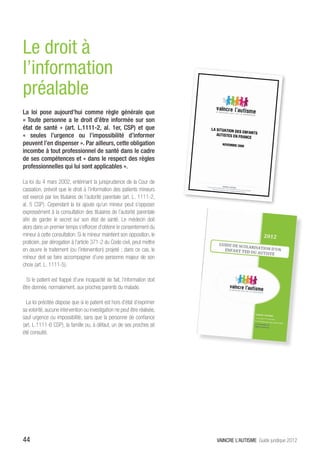 Le droit à
l’information
préalable
La loi pose aujourd’hui comme règle générale que
« Toute personne a le droit d’être informée sur son
état de santé » (art. L.1111-2, al. 1er, CSP) et que
« seules l’urgence ou l’impossibilité d’informer
peuvent l’en dispenser ». Par ailleurs, cette obligation
incombe à tout professionnel de santé dans le cadre
de ses compétences et « dans le respect des règles
professionnelles qui lui sont applicables ».

La loi du 4 mars 2002, entérinant la jurisprudence de la Cour de
cassation, prévoit que le droit à l’information des patients mineurs
est exercé par les titulaires de l’autorité parentale (art. L. 1111-2,
al. 5 CSP). Cependant la loi ajoute qu’un mineur peut s’opposer
expressément à la consultation des titulaires de l’autorité parentale
afin de garder le secret sur son état de santé. Le médecin doit
alors dans un premier temps s’efforcer d’obtenir le consentement du
mineur à cette consultation. Si le mineur maintient son opposition, le
praticien, par dérogation à l’article 371-2 du Code civil, peut mettre
en œuvre le traitement (ou l’intervention) projeté ; dans ce cas, le
mineur doit se faire accompagner d’une personne majeur de son
choix (art. L. 1111-5).

  Si le patient est frappé d’une incapacité de fait, l’information doit
être donnée, normalement, aux proches parents du malade.

  La loi précitée dispose que si le patient est hors d’état d’exprimer
sa volonté, aucune intervention ou investigation ne peut être réalisée,
sauf urgence ou impossibilité, sans que la personne de confiance
(art. L.1111-6 CSP), la famille ou, à défaut, un de ses proches ait
été consulté.




44                                                                        VAINCRE L’AUTISME Guide juridique 2012
 