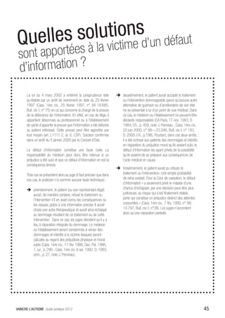 Quelles s olutionesd’un défaut
 sont appo  rtées à la victim
 d’in formation ?os
       La loi du 4 mars 2002 a entériné la jurisprudence telle             ÎÎ deuxièmement, le patient aurait accepté le traitement
       qu’établie par un arrêt de revirement en date du 25 février            ou l’intervention dommageable parce qu’aucune autre
       1997 (Cass. 1ère civ., 25 février 1997, n° 94-19.685,                  alternative de guérison ou d’amélioration de son état
       Bull. civ. I, n° 75) en ce qui concerne la charge de la preuve         ne se présentait à lui d’un point de vue médical. Dans
       de la délivrance de l’information. En effet, en cas de litige, il      ce cas, le médecin ou l’établissement ne peuvent être
       appartient désormais au professionnel ou à l’établissement             déclarés responsables (CA Paris, 17 nov. 1983, D.
       de santé d’apporter la preuve que l’information a été délivrée         1984, I.R., p. 459, note J. Penneau ; Cass. 1ère civ.,
       au patient intéressé. Cette preuve peut être apportée par              20 juin 2000, n° 98—23.046, Bull. civ. I, n° 193,
       tout moyen (art. L1111-2, al. 6, CSP). Solution confirmée              D. 2000, I.R., p.198). Pourtant, dans ces deux arrêts,
       dans un arrêt du 5 janvier 2000 par le Conseil d’Etat.                 il a été octroyé aux patients des dommages et intérêts
                                                                              en réparation du préjudice moral qu’ils avaient subi, le
       Le défaut d’information constitue une faute civile. La                 défaut d’information les ayant privés de la possibilité
       responsabilité du médecin peut donc être retenue si un                 qu’ils avaient de se préparer aux conséquences de
       préjudice a été subi et que ce défaut d’information en est la          l’acte médical en cause.
       conséquence directe.
                                                                           ÎÎ troisièmement, le patient aurait pu refuser le
       Trois cas se présentent alors au juge (il faut préciser que dans       traitement ou l’intervention. Une simple probabilité
       ces cas, le praticien n’a commis aucune faute technique) :             de refus existait. Pour la Cour de cassation, le défaut
                                                                              d’information « a seulement privé le malade d’une
       ÎÎ premièrement, le patient (ou son représentant légal)                chance d’échapper, par une décision peut-être plus
          aurait, de manière certaine, refusé le traitement ou                judicieuse, au risque qui s’est finalement réalisé,
          l’intervention s’il en avait connu les conséquences ou              perte qui constitue un préjudice distinct des atteintes
          les risques, grâce à une information précise. Il aurait             corporelles » (Cass. 1ère civ., 7 fév. 1990, n° 88-
          choisi une autre thérapeutique et aurait ainsi échappé              14.797, Bull. civ. I, n°39). Les juges n’accordent
          au dommage résultant de ce traitement ou de cette                   alors qu’une réparation partielle.
          intervention. Dans ce cas, les juges décident qu’il y a
          lieu à réparation intégrale du dommage. Le médecin
          ou l’établissement seront condamnés à verser des
          dommages et intérêts à la victime lesquels seront
          calculés au regard des préjudices physique et moral
          subis (Cass. 1ère civ., 11 fév. 1986, Gaz. Pal. 1986,
          1, jur., p. 296 ; Cass. 1ère civ. 8 avr. 1992, D. 1993,
          som., p. 27, note J. Penneau).




VAINCRE L’AUTISME Guide juridique 2012                                                                                                   45
 