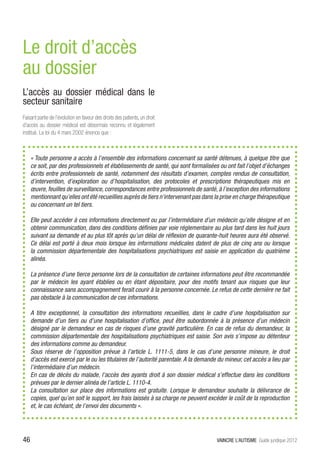 Le droit d’accès
au dossier
L’accès au dossier médical dans le
secteur sanitaire
Faisant partie de l’évolution en faveur des droits des patients, un droit
d’accès au dossier médical est désormais reconnu et légalement
institué. La loi du 4 mars 2002 énonce que :



     « Toute personne a accès à l’ensemble des informations concernant sa santé détenues, à quelque titre que
     ce soit, par des professionnels et établissements de santé, qui sont formalisées ou ont fait l’objet d’échanges
     écrits entre professionnels de santé, notamment des résultats d’examen, comptes rendus de consultation,
     d’intervention, d’exploration ou d’hospitalisation, des protocoles et prescriptions thérapeutiques mis en
     œuvre, feuilles de surveillance, correspondances entre professionnels de santé, à l’exception des informations
     mentionnant qu’elles ont été recueillies auprès de tiers n’intervenant pas dans la prise en charge thérapeutique
     ou concernant un tel tiers.

     Elle peut accéder à ces informations directement ou par l’intermédiaire d’un médecin qu’elle désigne et en
     obtenir communication, dans des conditions définies par voie réglementaire au plus tard dans les huit jours
     suivant sa demande et au plus tôt après qu’un délai de réflexion de quarante-huit heures aura été observé.
     Ce délai est porté à deux mois lorsque les informations médicales datent de plus de cinq ans ou lorsque
     la commission départementale des hospitalisations psychiatriques est saisie en application du quatrième
     alinéa.

     La présence d’une tierce personne lors de la consultation de certaines informations peut être recommandée
     par le médecin les ayant établies ou en étant dépositaire, pour des motifs tenant aux risques que leur
     connaissance sans accompagnement ferait courir à la personne concernée. Le refus de cette dernière ne fait
     pas obstacle à la communication de ces informations.

     A titre exceptionnel, la consultation des informations recueillies, dans le cadre d’une hospitalisation sur
     demande d’un tiers ou d’une hospitalisation d’office, peut être subordonnée à la présence d’un médecin
     désigné par le demandeur en cas de risques d’une gravité particulière. En cas de refus du demandeur, la
     commission départementale des hospitalisations psychiatriques est saisie. Son avis s’impose au détenteur
     des informations comme au demandeur.
     Sous réserve de l’opposition prévue à l’article L. 1111-5, dans le cas d’une personne mineure, le droit
     d’accès est exercé par le ou les titulaires de l’autorité parentale. A la demande du mineur, cet accès a lieu par
     l’intermédiaire d’un médecin.
     En cas de décès du malade, l’accès des ayants droit à son dossier médical s’effectue dans les conditions
     prévues par le dernier alinéa de l’article L. 1110-4.
     La consultation sur place des informations est gratuite. Lorsque le demandeur souhaite la délivrance de
     copies, quel qu’en soit le support, les frais laissés à sa charge ne peuvent excéder le coût de la reproduction
     et, le cas échéant, de l’envoi des documents ».




46                                                                                    VAINCRE L’AUTISME Guide juridique 2012
 