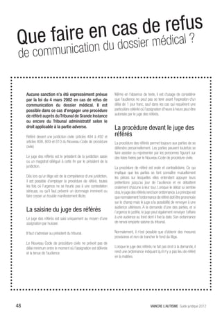 Que fa ire en ca s de reafl us
                       ic ?
        munication du dossier méd
 de com

     Aucune sanction n’a été expressément prévue                     Même en l’absence de texte, il est d’usage de considérer
     par la loi du 4 mars 2002 en cas de refus de                    que l’audience ne peut pas se tenir avant l’expiration d’un
     communication du dossier médical. Il est                        délai de 1 jour franc, sauf dans les cas qui requièrent une
     possible dans ce cas d’engager une procédure                    particulière célérité où l’assignation d’heure à heure peut être
     de référé auprès du Tribunal de Grande Instance                 autorisée par le juge des référés.
     ou encore du Tribunal administratif selon le
     droit applicable à la partie adverse.                           La procédure devant le juge des
     Référé devant une juridiction civile (articles 484 à 492 et     référés
     articles 808, 809 et 810 du Nouveau Code de procédure           La procédure des référés permet toujours aux parties de se
     civile)                                                         défendre personnellement. Les parties peuvent toutefois se
                                                                     faire assister ou représenter par les personnes figurant sur
     Le juge des référés est le président de la juridiction saisie   des listes fixées par le Nouveau Code de procédure civile.
     ou un magistrat délégué à cette fin par le président de la
     juridiction.                                                    La procédure de référé est orale et contradictoire. Ce qui
                                                                     implique que les parties se font connaître mutuellement
     Dès lors qu’un litige est de la compétence d’une juridiction,   les pièces sur lesquelles elles entendent appuyer leurs
     il est possible d’employer la procédure de référé, toutes       prétentions jusqu’au jour de l’audience et en débattent
     les fois où l’urgence ne se heurte pas à une contestation       oralement chacune à leur tour. Lorsque le débat lui semble
     sérieuse, ou qu’il faut prévenir un dommage imminent ou         clos, le juge des référés rend son ordonnance. Le principe est
     faire cesser un trouble manifestement illicite.                 que normalement l’ordonnance de référé doit être prononcée
                                                                     sur le champ mais le juge a la possibilité de renvoyer à une
                                                                     audience ultérieure. A la demande d’une des parties, et si
     La saisine du juge des référés                                  l’urgence le justifie, le juge peut également renvoyer l’affaire
     Le juge des référés est saisi uniquement au moyen d’une         à une audience au fond dont il fixe la date. Son ordonnance
     assignation par huissier.                                       de renvoi emporte saisine du tribunal.

     Il faut s’adresser au président du tribunal.                    Normalement, il n’est possible que d’obtenir des mesures
                                                                     provisoires et non de trancher le fond du litige.
     Le Nouveau Code de procédure civile ne prévoit pas de
     délai minimum entre le moment où l’assignation est délivrée     Lorsque le juge des référés ne fait pas droit à la demande, il
     et la tenue de l’audience                                       rend une ordonnance indiquant qu’il n’y a pas lieu de référé
                                                                     en la matière.




48                                                                                               VAINCRE L’AUTISME Guide juridique 2012
 