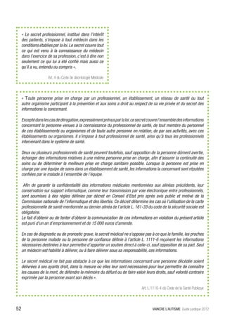 «  Le secret professionnel, institué dans l’intérêt
     des patients, s’impose à tout médecin dans les
     conditions établies par la loi. Le secret couvre tout
     ce qui est venu à la connaissance du médecin
     dans l’exercice de sa profession, c’est à dire non
     seulement ce qui lui a été confié mais aussi ce
     qu’il a vu, entendu ou compris ».

                      Art. 4 du Code de déontologie Médicale




     «  Toute personne prise en charge par un professionnel, un établissement, un réseau de santé ou tout
     autre organisme participant à la prévention et aux soins a droit au respect de sa vie privée et du secret des
     informations la concernant.

     Excepté dans les cas de dérogation, expressément prévus par la loi, ce secret couvre l’ensemble des informations
     concernant la personne venues à la connaissance du professionnel de santé, de tout membre du personnel
     de ces établissements ou organismes et de toute autre personne en relation, de par ses activités, avec ces
     établissements ou organismes. Il s’impose à tout professionnel de santé, ainsi qu’à tous les professionnels
     intervenant dans le système de santé.

     Deux ou plusieurs professionnels de santé peuvent toutefois, sauf opposition de la personne dûment avertie,
     échanger des informations relatives à une même personne prise en charge, afin d’assurer la continuité des
     soins ou de déterminer la meilleure prise en charge sanitaire possible. Lorsque la personne est prise en
     charge par une équipe de soins dans un établissement de santé, les informations la concernant sont réputées
     confiées par le malade à l’ensemble de l’équipe.

      Afin de garantir la confidentialité des informations médicales mentionnées aux alinéas précédents, leur
     conservation sur support informatique, comme leur transmission par voie électronique entre professionnels,
     sont soumises à des règles définies par décret en Conseil d’Etat pris après avis public et motivé de la
     Commission nationale de l’informatique et des libertés. Ce décret détermine les cas où l’utilisation de la carte
     professionnelle de santé mentionnée au dernier alinéa de l’article L. 161-33 du code de la sécurité sociale est
     obligatoire.
     Le fait d’obtenir ou de tenter d’obtenir la communication de ces informations en violation du présent article
     est puni d’un an d’emprisonnement et de 15 000 euros d’amende.

     En cas de diagnostic ou de pronostic grave, le secret médical ne s’oppose pas à ce que la famille, les proches
     de la personne malade ou la personne de confiance définie à l’article L. 1111-6 reçoivent les informations
     nécessaires destinées à leur permettre d’apporter un soutien direct à celle-ci, sauf opposition de sa part. Seul
     un médecin est habilité à délivrer, ou à faire délivrer sous sa responsabilité, ces informations.

     Le secret médical ne fait pas obstacle à ce que les informations concernant une personne décédée soient
     délivrées à ses ayants droit, dans la mesure où elles leur sont nécessaires pour leur permettre de connaître
     les causes de la mort, de défendre la mémoire du défunt ou de faire valoir leurs droits, sauf volonté contraire
     exprimée par la personne avant son décès ».

                                                                              Art. L.1110-4 du Code de la Santé Publique




52                                                                                   VAINCRE L’AUTISME Guide juridique 2012
 