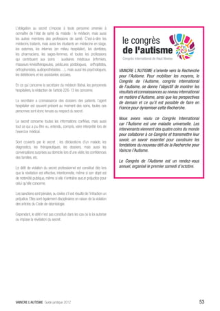 L’obligation au secret s’impose à toute personne amenée à
connaître de l’état de santé du malade : le médecin, mais aussi
les autres membres des professions de santé. C’est-à-dire les
médecins traitants, mais aussi les étudiants en médecine en stage,
les externes, les internes (en milieu hospitalier), les dentistes,
les pharmaciens, les sages-femmes, et toutes les professions
qui contribuent aux soins : auxiliaires médicaux (infirmiers,
masseurs-kinésithérapeutes, pédicures podologues, orthoptistes,
orthophonistes, audioprothésistes…), mais aussi les psychologues,            VAINCRE L’AUTISME s’oriente vers la Recherche
les diététiciens et les assistantes sociales.                                pour l’Autisme. Pour mobiliser les moyens, le
                                                                             Congrès de l’Autisme, congrès international
En ce qui concerne la secrétaire du médecin libéral, les personnels          de l’autisme, se donne l’objectif de montrer les
hospitaliers, la rédaction de l’article 226-13 les concerne.                 résultats et connaissances au niveau international
                                                                             en matière d’Autisme, ainsi que les perspectives
La secrétaire a connaissance des dossiers des patients, l’agent
                                                                             de demain et ce qu’il est possible de faire en
hospitalier est souvent présent au moment des soins, toutes ces
                                                                             France pour dynamiser cette Recherche.
personnes sont donc tenues au respect du secret.
                                                                             Nous avons voulu ce Congrès International
Le secret concerne toutes les informations confiées, mais aussi
                                                                             car l’Autisme est une maladie universelle. Les
tout ce qui a pu être vu, entendu, compris, voire interprété lors de
                                                                             intervenants viennent des quatre coins du monde
l’exercice médical.
                                                                             pour collaborer à ce Congrès et transmettre leur
Sont couverts par le secret : les déclarations d’un malade, les
                                                                             savoir, un savoir essentiel pour construire les
diagnostics, les thérapeutiques, les dossiers, mais aussi les                fondations du nouveau défi de la Recherche pour
conversations surprises au domicile lors d’une visite, les confidences       Vaincre l’Autisme.
des familles, etc.
                                                                             Le Congrès de l’Autisme est un rendez-vous
Le délit de violation du secret professionnel est constitué dès lors         annuel, organisé le premier samedi d’octobre.
que la révélation est effective, intentionnelle, même si son objet est
de notoriété publique, même si elle n’entraîne aucun préjudice pour
celui qu’elle concerne.

Les sanctions sont pénales, ou civiles s’il est résulté de l’infraction un
préjudice. Elles sont également disciplinaires en raison de la violation
des articles du Code de déontologie.

Cependant, le délit n’est pas constitué dans les cas où la loi autorise
ou impose la révélation du secret.




VAINCRE L’AUTISME Guide juridique 2012                                                                                            53
 