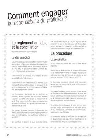 C omment e ngage?r henis nos
                 
 la responsabilit é du praticien


     Le règlement amiable                                            d’un accident médical grave, qu’il ait pour origine un acte de
                                                                     prévention, un acte de diagnostic ou un acte thérapeutique,

     et la conciliation                                              peuvent bénéficier de ce dispositif à condition que l’acte en
                                                                     question ait été réalisé à compter du 5 septembre 2001.
     http://www.commissions-crci.fr/index.php
                                                                     La procédure
     Le rôle des CRCI
                                                                     La conciliation
     Les Commissions régionales de conciliation et d’indemnisation
     des accidents médicaux des affections iatrogènes et des         Si vous n’êtes pas satisfait des soins qui vous ont été
     infections nosocomiales (CRCI) ont été créées par un décret     dispensés,
     du 3 mai 2002 en application des articles L. 1142-6 et L.
     1143-1 du code de la santé publique.                            Si vous êtes en désaccord avec un professionnel de santé
                                                                     ou un établissement de santé, ou encore si vous avez été
     Ces Commissions sont présidées par un magistrat de l’ordre      victime d’un dommage dont la gravité est inférieure au seuil
     administratif ou de l’ordre judiciaire.                         prévu par le décret n° 2002-314 du 4 avril 2003.

     Les Commissions sont composées de 20 membres (outre             La Commission compétente est celle de la région dans
     le président) représentant les usagers, les professionnels de   laquelle exerce le professionnel de santé ou l’établissement
     santé, les établissements de santé, les assureurs et l’ONIAM,   de santé concerné.
     ainsi que de personnalités qualifiées.
                                                                     Vous pouvez la saisir par courrier recommandé avec accusé
     Les Commissions, directement ou en désignant un                 de réception en indiquant les motifs de votre demande ainsi
     médiateur, peuvent organiser des conciliations destinées        que vos coordonnées et celles du professionnel de santé et/
     à résoudre les conflits entre usagers et professionnels de      ou de l’établissement de santé concernés qui seront alors
     santé. Cette fonction de la Commission se substitue aux         directement informés par la Commission.
     anciennes Commissions de conciliation installées dans les
     établissements de santé.                                        Vous-même et le professionnel de santé concerné serez
                                                                     entendus soit par la Commission dans son entier, soit par
     Elles peuvent également permettre l’indemnisation des           un seul membre de la Commission, soit par un médiateur
     victimes d’accidents médicaux dont le préjudice présente un     indépendant si vous l’acceptez.
     degré de gravité supérieur à un seuil fixé par le décret du 4
     avril 2003.                                                     Le résultat de la mission de conciliation sera consigné dans
                                                                     un document signé par vous-même et le professionnel de
     Qu’il y ait faute ou absence de faute, toutes les victimes      santé concerné et dont une copie vous sera remise.




54                                                                                              VAINCRE L’AUTISME Guide juridique 2012
 
