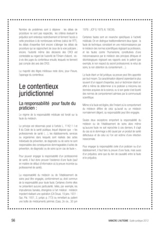 Nombre de problèmes sont à déplorer : les délais de              1976 : JCP G 1979, II, 19038).
     procédure ne sont pas respectés, les critères évaluant le
     préjudice sont entendus restrictivement et ferment l’accès à     Certaines fautes sont en revanche spécifiques à l’activité
     cette procédure à de nombreuses victimes (calcul de l’ITT),      médicale. On en distingue traditionnellement deux types : la
     les délais d’expertise font encore s’allonger les délais de      faute de technique, consistant en une méconnaissance par
     procédure qui se rapprochent de ceux de la voie judiciaire ;     le médecin des normes scientifiques régissant sa profession,
     encore, l’autorité même des décisions des CRCI est               et les fautes contre l’humanisme, constitutives d’une
     contestable au regard de l’autorité de l’Oniam d’abord, vis-     méconnaissance par le médecin des principes éthiques et
     à-vis des juges du contentieux ensuite, lesquels ne tiennent     déontologiques régissant ses rapports avec le patient (par
     pas compte des avis des CRCI.                                    exemple, le non respect du secret professionnel, le refus de
                                                                      soins, la non obtention du consentement…).
     La majorité des litiges médicaux reste donc, pour l’heure,
     l’apanage du contentieux.                                        La faute étant un fait juridique, sa preuve peut être apportée
                                                                      par tout moyen. Sa caractérisation dépend cependant le plus
                                                                      souvent d’un rapport d’expertise, seul un technicien étant en
     Le contentieux                                                   effet à même de déterminer si le praticien a méconnu les
                                                                      données acquises de la science, ou si son geste s’est écarté
     juridictionnel                                                   des normes de comportement admises par la communauté
                                                                      scientifique.

     La responsabilité pour faute du                                  Même si la faute est légère, dès l’instant où le comportement
     praticien :                                                      du médecin diffère de celui qu’aurait eu un médecin
                                                                      normalement diligent, sa responsabilité peut être engagée.
     Le régime de la responsabilité médicale est fondé sur la
     faute du médecin.
                                                                      Seules deux exceptions emportent la responsabilité du
                                                                      médecin ou de l’établissement de soins alors même
     Le principe est désormais posé à l’article L. 1142-1 I et
                                                                      qu’aucune faute ne soit reprochée à ces derniers. Il s’agit
     II du Code de la santé publique, lequel dispose que « les
                                                                      du cas où le dommage a été causé par un produit de santé
     professionnels de santé (…), les établissements, services
                                                                      défectueux et de celui où l’on est victime d’une infection
     ou organismes dans lesquels sont réalisés des actes
                                                                      nosocomiale.
     individuels de prévention, de diagnostic ou de soins ne sont
     responsables des conséquences dommageables d actes de
                                                                      Pour engager la responsabilité civile d’un praticien ou d’un
     prévention, de diagnostic ou de soins qu’en cas de faute ».
                                                                      établissement, il faut faire la preuve d’une faute, mais aussi
                                                                      d’un préjudice, ainsi que du lien de causalité entre la faute
     Pour pouvoir engager la responsabilité d’un professionnel
                                                                      et le préjudice.
     de santé, il faut donc prouver l’existence d’une faute (sauf
     en matière de défaut d’information où la preuve incombe au
     professionnel de santé).

     La responsabilité du médecin ou de l’établissement de
     soins peut être engagée, conformément au droit commun
     de la responsabilité pour toute faute. Certaines d’entre elles
     ne présentent aucune particularité, telles, par exemple, les
     imprudences banales, étrangères à l’art médical : médecin
     impotent réalisant une opération (CA Douai, 19 janv. 1931 :
     Gaz. Pal. 1931, 2, jurispr. p. 773) ou remettant au patient
     une boîte de médicaments périmés (Cass. 2e civ., 30 juin




56                                                                                               VAINCRE L’AUTISME Guide juridique 2012
 