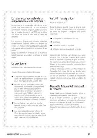 La nature contractuelle de la                                   Au civil : l’assignation
       responsabilité civile médicale :                                Articles 54 à 56 du NCPC :
       L’engagement de la responsabilité médicale se fait en
       principe sur le terrain contractuel. Il se forme en effet un    Il s’agit de déposer devant le tribunal sa demande écrite.
       contrat entre le médecin et son patient, c’est ce qu’admet la   Devant le tribunal de Grande Instance la représentation
       Cour de cassation depuis le 20 mai 1936, date du célèbre        par avocat est obligatoire. L’assignation doit contenir
       arrêt Mercier. Ce contrat fait naître entre les parties des     notamment :
       obligations.
                                                                       ÎÎ la désignation du tribunal qui doit être saisi,
       Pour le médecin, l’obligation née du contrat médical est        ÎÎ la demande,
       traditionnellement présentée comme une obligation de
       moyens. Il n’a effectivement jamais été question de permettre   ÎÎ l’exposé des raisons qui la justifient,
       qu’un médecin soit responsable de la non guérison de ses        ÎÎ la liste des pièces sur lesquelles elle est fondée.
       patients.
       Lorsque le patient est un mineur, ce sont les titulaires de
       l’autorité parentale qui concluent en principe le contrat       L’assignation doit être remise à son adversaire (qui a quinze
       médical.                                                        jours pour choisir un avocat si l’affaire est portée devant le
                                                                       tribunal de Grande Instance) ainsi qu’au greffe du tribunal.
                                                                       Dès lors, en vertu du principe du contradictoire, tout document
       La procédure :                                                  à l’appui de l’argumentation devra être communiqué à son
                                                                       adversaire puis au juge.
       Le conseil d’un avocat est fortement recommandé.
                                                                       Le tribunal est saisi par la remise au greffe d’une copie de
                                                                       l’assignation. Cette remise doit être faite dans les quatre
       Il s’agit d’abord de savoir quelle juridiction saisir :
                                                                       mois de l’assignation, à défaut de quoi elle sera caduque.
       ÎÎ si le praticien responsable exerce en libéral, ou s’il est   Le délai de prescription en matière de responsabilité
          salarié d’un établissement privé, sa responsabilité civile   médicale est de dix ans à compter de la consolidation du
          pourra être engagée devant la juridiction civile.            dommage.

       ÎÎ exceptées les fautes détachables du service, les
          établissements publics sont toujours responsables            Devant le Tribunal Administratif :
          pour les fautes commises par leur personnel.
          La victime devra donc introduire son action en
                                                                       la requête
          responsabilité contre l’établissement devant le              Il s’agit d’établir une requête Il s’agit d’une lettre, rédigée sur
          juge administratif qui statuera selon un droit et            papier libre, où vous exposez votre demande.
          une procédure spécifique, respectivement, le droit           Il faut la remettre directement au greffe du tribunal
          administratif et les règles du contentieux administratif.    administratif, soit l’adresser par courrier, de préférence par
       ÎÎ l’on peut également saisir la juridiction au pénal           lettre recommandée avec demande d’accusé de réception
          lorsque le dommage dont on est victime relève d’une          Exposez clairement les circonstances de l’affaire.
          infraction pénale.                                           Exposez les raisons qui vous permettent de justifier de votre
                                                                       droit.
       ÎÎ il est également possible de saisir le Conseil de
          l’Ordre des médecins lorsque, ne souhaitant aucune
          indemnisation, on cherche à ce que le médecin fautif
          se voit infliger une sanction disciplinaire.




VAINCRE L’AUTISME Guide juridique 2012                                                                                                       57
 