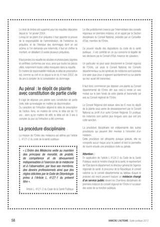 Le droit de timbre est supprimé pour les requêtes déposées         Le rôle juridictionnel s’exerce par l’intermédiaire des conseils
     depuis le 1er janvier 2004.                                        régionaux en première instance, et en appel par la Section
     Lorsqu’on se plaint d’un préjudice il faut apporter la preuve      disciplinaire du Conseil National, présidée par un Conseiller
     de la responsabilité de l’administration, de l’existence du        d’Etat, membre de l’Ordre.
     préjudice, et de l’étendue des dommages dont on est
     victime, si l’on demande une indemnité, il faut en chiffrer le     Ce pouvoir résulte des dispositions du code de la santé
     montant, en détaillant s’il existe plusieurs préjudices.           publique ; il est contrôlé en ce qui concerne la légalité de
                                                                        ses décisions par le Conseil d’Etat, instance de cassation.
     Il faut joindre à la requête les doubles et photocopies (signées
     et certifiées conformes par vous, ainsi que toutes les pièces      Un particulier ne peut saisir directement le Conseil régional
     utiles, notamment toutes celles invoquées dans la requête.         de l’Ordre, car seuls le Conseil National, les Conseils
     En matière de responsabilité médicale, le délai de prescription    départementaux ou les syndicats de médecins sont autorisés
     est, comme au civil et ce depuis la loi du 4 mars 2002, de         à le saisir (que ceux-ci agissent spontanément ou sur plainte
     dix ans à compter de la consolidation du dommage.                  qui leur aurait été transmise).

                                                                        Il faut donc commencer par déposer une plainte au Conseil
     Au pénal : le dépôt de plainte                                     départemental de l’Ordre afin que celui-ci rende un avis
     avec constitution de partie civile                                 motivé sur le bien fondé de votre plainte et transmette cet
                                                                        avis au Conseil régional de l’Ordre.
     Il s’agit de déposer une plainte avec constitution de partie
     civile, telle qu’envisagée en matière de discrimination.           Le Conseil Régional doit statuer dans les 6 mois du dépôt
     Du caractère de l’infraction dépend le délai de prescription       de la plainte sous peine de dessaisissement par le Conseil
     de l’action. Ainsi, en matière de crime, le délai est de 10        National au profit d’un autre Conseil Régional. En pratique,
     ans ; alors qu’en matière de délit, le délai est de 3 ans à        les instances sont parfois plus longues sans que soit pris
     compter du jour où l’infraction a été commise.                     cette sanction.


     La procédure disciplinaire                                         La procédure disciplinaire est indépendante des autres
                                                                        procédures qui peuvent être menées à l’encontre d’un
     La mission de l’Ordre des médecins est définie par l’article       médecin.
     L. 4121-2 du code de la santé publique :                           Cette procédure est attrayante puisque gratuite, elle ne
                                                                        comporte aucun risque pour le patient et doit lui permettre
                                                                        de nourrir ensuite une procédure civile ou pénale.
         « L’Ordre des Médecins veille au maintien
         des principes de moralité, de probité,                         Attention :
         de compétence et de dévouement                                 En application de l’article L.4124-2 du Code de la Santé
         indispensables à l’exercice de la médecine                     Publique, seuls le ministre chargé de la santé, le représentant
         et à l’observation, par tous ses membres,                      de l’Etat dans le département, le directeur général de l’agence
         des devoirs professionnels ainsi que des                       régionale de santé, le procureur de la République, le conseil
         règles édictées par le Code de Déontologie                     national ou le conseil départemental au tableau duquel le
         prévu à l’Article L. 4127-1 du présent                         praticien est inscrit peuvent traduire un médecin chargé
         titre ».                                                       d’un service public devant les Chambres disciplinaire de
                                                                        première instance du conseil régional de l’Ordre à l’occasion
            Article L. 4121-2 du Code de la Santé Publique              des actes de sa fonction publique.




58                                                                                                  VAINCRE L’AUTISME Guide juridique 2012
 