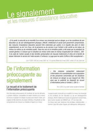 Le sig nalemsetnntce éducative
 et         ’as is a
    les mesures d


   « Si la santé, la sécurité ou la moralité d’un mineur non émancipé sont en danger, ou si les conditions de son
   éducation ou de son développement physique, affectif, intellectuel et social sont gravement compromises,
   des mesures d’assistance éducative peuvent être ordonnées par justice à la requête des père et mère
   conjointement, ou de l’un d’eux, de la personne ou du service à qui l’enfant a été confié ou du tuteur, du
   mineur lui-même ou du ministère public. Dans les cas où le ministère public a été avisé par le président du
   conseil général, il s’assure que la situation du mineur entre dans le champ d’application de l’article L. 226-
   4 du code de l’action sociale et des familles (présomption de mauvais traitements et refus de la famille de
   laisser intervenir le service de l’aide sociale à l’enfance). Le juge peut se saisir d’office à titre exceptionnel ».

                                   Loi nº 2007-293 du 5 mars 2007 art. 14 Journal Officiel du 6 mars 2007, article 375 du Code civil




De l’information                                                            «  Ces missions comportent notamment

préoccupante au                                                             l’information et la sensibilisation de la population
                                                                            et des personnes concernées par les situations
                                                                            de mineurs en danger ou qui risquent de l’être
signalement                                                                 ainsi que la publicité du dispositif de recueil
                                                                            d’informations prévu à l’article L. 226-3. »

Le recueil et le traitement de                                                          Art. L226-2 du code l’action sociale et familiale
l’information préoccupante
Une information préoccupante est constituée de tous les éléments,       Lorsque la santé, la sécurité ou la moralité d’un mineur non émancipé
y compris médicaux, susceptibles de laisser craindre qu’un mineur       ou les conditions de son éducation ou de son développement
se trouve en situation de danger et puisse avoir besoin d’aide, qu’il   physique, affectif, intellectuel et social sont gravement compromises,
s’agisse de faits observés, de propos entendus, d’inquiétude sur des    alors il est en situation de DANGER (art. 375 du Code civil).
comportements de mineurs ou d’adultes à l’égard d’un mineur.            Ce mineur peut subir (violences intra-familiales, institutionnelles…)
                                                                        comme il peut être acteur (fugues, pré-délinquance, délinquance).




VAINCRE L’AUTISME Guide juridique 2012                                                                                                      59
 