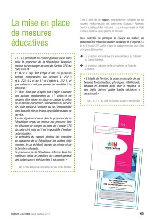 La mise en place
                                                                 C’est à partir de ce rapport, éventuellement complété par les
                                                                 rapports médico-sociaux des partenaires (Education Nationale,
                                                                 Service social hospitalier, médecins…), que le responsable de l’Aide

de mesures                                                       sociale à l’enfance devra prendre sa décision.

                                                                 Deux autorités se partagent le pouvoir en matière de

éducatives                                                       protection de l’enfant en situation de danger et d’urgence. La
                                                                 loi du 5 mars 2007 clarifie la ligne de partage entre les deux pôles
                                                                 principaux d’intervention :

                                                                 ÎÎ La protection administrative (de la compétence du Président
   « I. - Le président du conseil général avise sans
                                                                    du Conseil Général)
   délai le procureur de la République lorsqu’un
   mineur est en danger au sens de l’article 375 du              ÎÎ La protection judiciaire (de la compétence de l’autorité
   code civil et :                                                  Judiciaire).
   1° Qu’il a déjà fait l’objet d’une ou plusieurs
   actions mentionnées aux articles L. 222-3                        « L’intérêt de l’enfant, la prise en compte de ses
   et L. 222-4-2 et au 1° de l’article L. 222-5, et                 besoins fondamentaux, physiques, intellectuels,
   que celles-ci n’ont pas permis de remédier à la                  sociaux et affectifs ainsi que le respect de
   situation ;                                                      ses droits doivent guider toutes décisions le
   2° Que, bien que n’ayant fait l’objet d’aucune                   concernant »
   des actions mentionnées au 1°, celles-ci ne
   peuvent être mises en place en raison du refus                       Art L. 112-4 du code de l’action sociale et des familles
   de la famille d’accepter l’intervention du service
   de l’aide sociale à l’enfance ou de l’impossibilité
   dans laquelle elle se trouve de collaborer avec ce
   service.
                                                                                            [Tapez le titre
                                                                                     2012

                                                                                                                                                    du docum
                                                                                                                                                     u
   Il avise également sans délai le procureur de la
   République lorsqu’un mineur est présumé être
                                                                                                                                                       2012
   en situation de danger au sens de l’article 375
                                                                                                                    GUIDE ABA
   du code civil mais qu’il est impossible d’évaluer                               RECOMMANDA
                                                                                              TIONS POUR L’
                                                                                                            ACCOM PAG
                                                                                                      AUTISTE OU TED NEMENT DE L’ ENFANT
   cette situation.
   Le président du conseil général fait connaître
   au procureur de la République les actions déjà
   menées, le cas échéant, auprès du mineur et de
   la famille intéressés.
   Le procureur de la République informe dans les
   meilleurs délais le président du conseil général
   des suites qui ont été données à sa saisine. »                                                                                                    VAINCRE L’AU
                                                                                                                                                                 TISME
                                                                                                                                                    51, rue Léon Frot
                                                                                                                                                                       75011 Paris
                                                                                                                                                    Tel : 01 47 00 47
                                                                                                                                                                      83 – Fax : 01 43
                                                                                                                                                                                         73 64 49

       Art. L226-4 du Code de l’action sociale et des familles
                                                                                                                                                    www.vaincrelau
                                                                                                                                                                   sme.org
                                                                                                                                                   info@vaincrelau
                                                                                                                                                                   sme.org




                                                                                                        RECOMMAN
                                                                                                                  DATIONS
                                                                                                          A DESTINAT
                                                                                                  DES PROFES         ION
                                                                                                             SIONNELS DE
                                                                                                                         SANTE
                                                                                                                     Du dépistage
                                                                                                                                    et diagnostic pré
                                                                                                                      à la prise en cha               coces
                                                                                                                                        rge de l’Autism
                                                                                                                                                       e
                                                                                       Des ou ls e xisten
                                                                                                          t pour l es m édec
                                                                                       diagnos c de troub                    ins et l es p rofes
                                                                                                           le du spectre au                     sionn
                                                                                       a eints d’au sme                       s que, pour inter els, p our perme re d e dépis
                                                                                                         et donner des                            venir auprès des                    ter e t poser un
                                                                                                                         ou ls à leurs famil                        enfants, adole
                                                                                                                                             les.                                    scents et adult
                                                                                      Nous vous invito                                                                                              es
                                                                                                       ns à les di user
                                                                                      précoce, favor                     le plus largement
                                                                                                    isant ainsi toute                        possible a n de
                                                                                                                     s les chances de                         sensibiliser et
                                                                                                                                       développement                          faciliter un diagn
                                                                                                                                                         aux enfants a                           os c
                                                                                                                                                                        eints d’au sme.

                                                                                                                                         VAINCRE L’AUTI
                                                                                                                                                          SME
                                                                                                                                    51, rue Léon Frot
                                                                                                                             Tel : 01 47 00 47        75011 Paris
                                                                                                                        www.vaincrel           83 – Fax : 01 43
                                                                                                                                     autisme.org /              73 64 49
                                                                                                                                                   info@ vaincre
                                                                                                                                                                  lautisme.org




VAINCRE L’AUTISME Guide juridique 2012                                                                                                                                                                   65
 