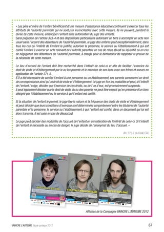 « Les père et mère de l’enfant bénéficiant d’une mesure d’assistance éducative continuent à exercer tous les
   attributs de l’autorité parentale qui ne sont pas inconciliables avec cette mesure. Ils ne peuvent, pendant la
   durée de cette mesure, émanciper l’enfant sans autorisation du juge des enfants.
   Sans préjudice de l’article 373-4 et des dispositions particulières autorisant un tiers à accomplir un acte non
   usuel sans l’accord des détenteurs de l’autorité parentale, le juge des enfants peut exceptionnellement, dans
   tous les cas où l’intérêt de l’enfant le justifie, autoriser la personne, le service ou l’établissement à qui est
   confié l’enfant à exercer un acte relevant de l’autorité parentale en cas de refus abusif ou injustifié ou en cas
   de négligence des détenteurs de l’autorité parentale, à charge pour le demandeur de rapporter la preuve de
   la nécessité de cette mesure.

   Le lieu d’accueil de l’enfant doit être recherché dans l’intérêt de celui-ci et afin de faciliter l’exercice du
   droit de visite et d’hébergement par le ou les parents et le maintien de ses liens avec ses frères et soeurs en
   application de l’article 371-5.
   S’il a été nécessaire de confier l’enfant à une personne ou un établissement, ses parents conservent un droit
   de correspondance ainsi qu’un droit de visite et d’hébergement. Le juge en fixe les modalités et peut, si l’intérêt
   de l’enfant l’exige, décider que l’exercice de ces droits, ou de l’un d’eux, est provisoirement suspendu.
   Il peut également décider que le droit de visite du ou des parents ne peut être exercé qu’en présence d’un tiers
   désigné par l’établissement ou le service à qui l’enfant est confié.

   Si la situation de l’enfant le permet, le juge fixe la nature et la fréquence des droits de visite et d’hébergement
   et peut décider que leurs conditions d’exercice sont déterminées conjointement entre les titulaires de l’autorité
   parentale et la personne, le service ou l’établissement à qui l’enfant est confié, dans un document qui lui est
   alors transmis. Il est saisi en cas de désaccord.

   Le juge peut décider des modalités de l’accueil de l’enfant en considération de l’intérêt de celui-ci. Si l’intérêt
   de l’enfant le nécessite ou en cas de danger, le juge décide de l’anonymat du lieu d’accueil. »

                                                                                                Art. 375-7 du Code Civil




                                                               Affiches de la Campagne VAINCRE L’AUTISME 2012



VAINCRE L’AUTISME Guide juridique 2012                                                                                     67
 