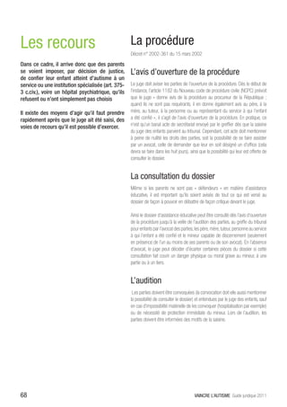 Les recours                                         La procédure
                                                    Décret n° 2002-361 du 15 mars 2002
Dans ce cadre, il arrive donc que des parents
se voient imposer, par décision de justice,         L’avis d’ouverture de la procédure
de confier leur enfant atteint d’autisme à un
service ou une institution spécialisée (art. 375-   Le juge doit aviser les parties de l’ouverture de la procédure. Dès le début de
3 c.civ.), voire un hôpital psychiatrique, qu’ils   l’instance, l’article 1182 du Nouveau code de procédure civile (NCPC) prévoit
refusent ou n’ont simplement pas choisis            que le juge « donne avis de la procédure au procureur de la République ;
                                                    quand ils ne sont pas requérants, il en donne également avis au père, à la
Il existe des moyens d’agir qu’il faut prendre      mère, au tuteur, à la personne ou au représentant du service à qui l’enfant
rapidement après que le juge ait été saisi, des     a été confié », il s’agit de l’avis d’ouverture de la procédure. En pratique, ce
voies de recours qu’il est possible d’exercer.      n’est qu’un banal acte de secrétariat envoyé par le greffier dès que la saisine
                                                    du juge des enfants parvient au tribunal. Cependant, cet acte doit mentionner
                                                    à peine de nullité les droits des parties, soit la possibilité de se faire assister
                                                    par un avocat, celle de demander que leur en soit désigné un d’office (cela
                                                    devra se faire dans les huit jours), ainsi que la possibilité qui leur est offerte de
                                                    consulter le dossier.


                                                    La consultation du dossier
                                                    Même si les parents ne sont pas « défendeurs » en matière d’assistance
                                                    éducative, il est important qu’ils soient avisés de tout ce qui est versé au
                                                    dossier de façon à pouvoir en débattre de façon critique devant le juge.

                                                    Ainsi le dossier d’assistance éducative peut être consulté dès l’avis d’ouverture
                                                    de la procédure jusqu’à la veille de l’audition des parties, au greffe du tribunal
                                                    pour enfants par l’avocat des parties, les père, mère, tuteur, personne au service
                                                    à qui l’enfant a été confié et le mineur capable de discernement (seulement
                                                    en présence de l’un au moins de ses parents ou de son avocat). En l’absence
                                                    d’avocat, le juge peut décider d’écarter certaines pièces du dossier si cette
                                                    consultation fait courir un danger physique ou moral grave au mineur, à une
                                                    partie ou à un tiers.


                                                    L’audition
                                                     Les parties doivent être convoquées (la convocation doit elle aussi mentionner
                                                    la possibilité de consulter le dossier) et entendues par le juge des enfants, sauf
                                                    en cas d’impossibilité matérielle de les convoquer (hospitalisation par exemple)
                                                    ou de nécessité de protection immédiate du mineur. Lors de l’audition, les
                                                    parties doivent être informées des motifs de la saisine.




68                                                                                         VAINCRE L’AUTISME Guide juridique 2011
 