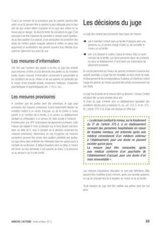C’est à ce moment de la procédure que les parents devront faire
valoir ce qu’ils pensent être la solution la plus adéquate pour le bien    Les décisions du juge
être de leur enfant atteint d’autisme et en quoi leur enfant ne se
trouve pas en danger. Ils devront tenter de convaincre le juge. C’est
                                                                           Le juge des enfants peut prononcer deux types de mesure:
pourquoi il est très important de consulter le dossier avant l’audition,
de se faire assister d’un avocat, d’une association de protection des
                                                                           ÎÎ soit il maintient l’enfant dans sa famille. Il désigne alors une
droits de l’enfant autiste, lesquels aideront à mettre en place des           personne ou un service chargé d’aider ou de conseiller le
arguments et soutiendront des parents souvent trop affectés pour              mineur ou sa famille;
exprimer clairement leur point de vue.
                                                                           ÎÎ soit, si la situation le justifie, il place le mineur chez un autre
                                                                              membre de la famille, une tierce personne digne de confiance
Les mesures d’information                                                     ou dans un établissement. Il rend alors une ordonnance de
                                                                              placement provisoire.
Une fois que l’audition des parties a eu lieu, le juge des enfants
peut ordonner, d’office ou à la demande des parties ou du ministère        En cas de placement du mineur, les parents continuent à exercer leur
public, toutes mesures d’information concernant la personnalité et         autorité parentale. Le juge fixe les modalités de leurs droits de visite,
les conditions de vie du mineur et de ses parents, en particulier par      d’hébergement et de correspondance. Toutefois, si l’intérêt de l’enfant
le moyen d’une enquête sociale, d’examens médicaux, d’expertise            l’exige les parents du mineur peuvent être privés provisoirement de
psychiatriques et psychologiques (art. 1183 c. civ.).                      ces droits.

                                                                           Le juge fixe la durée de la mesure dans sa décision. Lorsque l’enfant
Les mesures provisoires                                                    est placé elle ne peut excéder deux ans.
                                                                           Si choix du juge s’oriente vers un établissement spécialisé des
A condition que les parties aient été entendues, le juge peut
                                                                           conditions strictes sont à respecter (C. civ., art. 375-3, et art. 375-
prononcer des mesures provisoires. Il peut notamment décider de
                                                                           9). L’article 375-9 du Code civil dispose en effet que :
remettre l’enfant à un centre d’accueil, ou de le confier à l’autre
parent, à un membre de la famille, à un service ou établissement
sanitaire ou d’éducation, à un service de l’aide sociale à l’enfance.
                                                                               « La décision confiant le mineur, sur le fondement
Il rendra alors une OPP (ordonnance de placement provisoire, cette
                                                                               du 5º de l’article 375-3, à un établissement
mesure est valable 6 mois, la décision sur le fond devant intervenir
                                                                               recevant des personnes hospitalisées en raison
dans un délai de 6 mois à compter de la décision ordonnant les
                                                                               de troubles mentaux, est ordonnée après avis
mesures provisoires). Néanmoins, en cas d’urgence, les mesures
provisoires peuvent être prises sans audition préalable des parties.
                                                                               médical circonstancié d’un médecin extérieur
Le juge devra alors entendre les intéressés dans les quinze jours à            à l’établissement, pour une durée ne pouvant
compter de sa décision. A défaut d’audition dans ce délai, le mineur           excéder quinze jours.
est remis, sur leur demande, à ses parents, au tuteur, à la personne           La mesure peut être renouvelée, après
ou au service à qui il a été confié.                                           avis médical conforme d’un psychiatre de
                                                                               l’établissement d’accueil, pour une durée d’un
                                                                               mois renouvelable ».


                                                                           Les mesures d’assistance éducative ne sont pas définitives. Elles
                                                                           peuvent être modifiées à tout moment, après une nouvelle audience,
                                                                           en cas de changement de la situation du mineur et de sa famille.

                                                                           Toute décision du juge doit être notifiée aux parties dans les huit
                                                                           jours.




VAINCRE L’AUTISME Guide juridique 2012                                                                                                           69
 