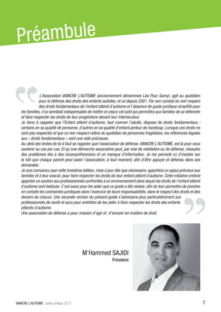 P réambule

               L’Association VAINCRE L’AUTISME (anciennement dénommée Léa Pour Samy), agit au quotidien
               pour la défense des droits des enfants autistes, et ce depuis 2001. Par son constat du non-respect
               des droits fondamentaux de l’enfant atteint d’autisme et l’absence de guide juridique simplifié pour
   les familles, il lui semblait indispensable de mettre en place cet outil qui permettra aux familles de se défendre
   et faire respecter les droits de leur progéniture devant leur interlocuteur.
   Je tiens à rappeler que l’Enfant atteint d’autisme, tout comme l’adulte, dispose de droits fondamentaux  :
   certains en sa qualité de personne, d’autres en sa qualité d’enfant porteur de handicap. Lorsque ces droits ne
   sont pas respectés et que ce non-respect relève du quotidien de personnes fragilisées, les références légales
   aux « droits fondamentaux » sont une aide précieuse.
   Au-delà des textes de loi il faut se rappeler que l’association de défense, VAINCRE L’AUTISME, est là pour vous
   soutenir au cas par cas. Et qu’une démarche associative peut, par voie de médiation ou de défense, résoudre
   des problèmes liés à des incompréhensions et un manque d’information. Je me permets ici d’insister sur
   le fait que chaque parent peut saisir l’association, à tout moment, afin d’être appuyé et défendu dans ses
   demandes.
   Je suis convaincu que cette troisième édition, mise à jour dès que nécessaire, apportera un appui précieux aux
   familles et à leur avocat, pour faire respecter les droits de leur enfant atteint d’autisme. Cette initiative entend
   apporter un soutien aux professionnels confrontés à un environnement dans lequel les droits de l’enfant atteint
   d’autisme sont bafoués. C’est aussi pour les aider que ce guide a été réalisé, afin de leur permettre de prendre
   en compte les contraintes juridiques dans l’exercice de leurs responsabilités, dans le respect des droits et des
   devoirs de chacun. Une seconde version du présent guide s’adressera plus particulièrement aux
   professionnels de santé et aura pour ambition de les aider à faire respecter les droits des enfants
   atteints d’autisme.
   Une association de défense a pour mission d’agir et d’innover en matière de droit.




                                          M’Hammed SAJIDI
                                                              Président




VAINCRE L’AUTISME Guide juridique 2012                                                                                    7
 