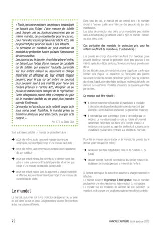 Dans tous les cas, le mandat est un contrat libre  : le mandant
     « Toute personne majeure ou mineure émancipée                       choisit à l’avance quelle sera l’étendue des pouvoirs du (ou des)
     ne faisant pas l’objet d’une mesure de tutelle                      mandataires.
     peut charger une ou plusieurs personnes, par un                     Les actes de protection des biens qu’un mandataire peut réaliser
     même mandat, de la représenter pour le cas où,                      sans autorisation du juge diffèrent selon le type de mandat : notarié,
                                                                         ou sous seing privé.
     pour l’une des causes prévues à l’article 425, elle
     ne pourrait plus pourvoir seule à ses intérêts.                     Cas particulier des mandats de protection pris pour les
     La personne en curatelle ne peut conclure un                        enfants souffrant de maladie ou d’un handicap :
     mandat de protection future qu’avec l’assistance
     de son curateur.                                                    Les parents en charge d’un enfant souffrant d’un handicap grave
     Les parents ou le dernier vivant des père et mère,                  peuvent établir un mandat de protection future pour pourvoir à ses
     ne faisant pas l’objet d’une mesure de curatelle                    intérêts après leur décès ou lorsqu’ils ne pourront plus prendre soin
     ou de tutelle, qui exercent l’autorité parentale                    de lui.
     sur leur enfant mineur ou assument la charge                        En tout état de cause, ce mandat ne pourra s’appliquer que lorsque
     matérielle et affective de leur enfant majeur                       l’enfant sera majeur. La disparition ou l’incapacité des parents
     peuvent, pour le cas où cet enfant ne pourrait                      survenant pendant la minorité de l’enfant génère, pour la protection
                                                                         du mineur, l’application des règles juridiques relatives à la tutelle des
     plus pourvoir seul à ses intérêts pour l’une des
                                                                         mineurs ou à certaines modalités d’exercice de l’autorité parentale
     causes prévues à l’article 425, désigner un ou                      par un tiers.
     plusieurs mandataires chargés de le représenter.
     Cette désignation prend effet à compter du jour                     Ce mandat doit être notarié :
     où le mandant décède ou ne peut plus prendre
     soin de l’intéressé.                                                ÎÎ Il permet notamment d’autoriser le mandataire à procéder
     Le mandat est conclu par acte notarié ou par acte                      à des actes de disposition du patrimoine du mandant (par
     sous seing privé. Toutefois, le mandat prévu au                        exemple : vente d’un bien immobilier ou placement financier).
     troisième alinéa ne peut être conclu que par acte                   ÎÎ Il est établi par acte authentique (c’est-à-dire rédigé par un
     notarié. »                                                             notaire). Le mandataire rend compte au notaire et lui remet
                                          Art. 477 du Code Civil            notamment l’inventaire des biens et le compte annuel. Le
                                                                            notaire pourra signaler au juge des tutelles tout acte pris par le
                                                                            mandataire pouvant être contraire aux intérêts du mandant.
Sont autorisées à établir un mandat de protection future :

ÎÎ pour elle-même, toute personne majeure ou mineure                     Pour être en mesure de contracter un tel mandat, les parents (ou le
   émancipée, ne faisant pas l’objet d’une mesure de tutelle ;           dernier vivant des père et mère) :

ÎÎ pour elle-même, une personne en curatelle avec l’assistance           ÎÎ ne doivent pas faire l’objet d’une mesure de curatelle ou de
   de son curateur ;                                                        tutelle ;
ÎÎ pour leur enfant mineur, les parents ou le dernier vivant des         ÎÎ doivent exercer l’autorité parentale sur leur enfant mineur s’ils
   père et mère qui exercent l’autorité parentale et ne font pas            établissent ce mandat pendant la minorité de l’enfant ;
   l’objet d’une mesure de curatelle ou de tutelle ;
ÎÎ pour leur enfant majeur dont ils assument la charge matérielle        Si l’enfant est majeur, ils doivent en assumer la charge matérielle et
   et affective, les parents ne faisant pas l’objet d’une mesure de      affective.
   curatelle ou de tutelle.                                              Le mandat s’exerce en principe à titre gratuit, mais le mandant
                                                                         peut prévoir une rémunération ou indemnisation du mandataire.
                                                                         Le mandat fixe les modalités de contrôle de son exécution. Le
Le mandat                                                                mandant peut charger une ou plusieurs personnes de ce contrôle.

Le mandat peut porter soit sur la protection de la personne, sur celle
de ses biens, ou sur les deux. Ces protections peuvent être confiées
à des mandataires différents.




72                                                                                                   VAINCRE L’AUTISME Guide juridique 2012
 