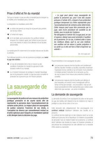 Prise d’effet et fin du mandat
                                                                              « Le juge peut placer sous sauvegarde de
Tant que le mandat n’a pas pris effet, le mandant peut le révoquer ou       justice la personne qui, pour l’une des causes
le modifier, et le mandataire peut y renoncer.                              prévues à l’article 425, a besoin d’une protection
                                                                            juridique temporaire ou d’être représentée pour
La désignation du mandataire prend effet :                                  l’accomplissement de certains actes déterminés.
                                                                            Cette mesure peut aussi être prononcée par le
ÎÎ au décès des parents ou lorsqu’ils ne peuvent plus prendre
   soin de leur enfant,                                                     juge, saisi d’une procédure de curatelle ou de
                                                                            tutelle, pour la durée de l’instance.
ÎÎ si l’enfant est majeur,                                                  Par dérogation à l’article 432, le juge peut, en cas
ÎÎ et s’il est établi, par la production d’un certificat médical
                                                                            d’urgence, statuer sans avoir procédé à l’audition
   émanant d’un médecin agréé, que l’enfant ne peut pourvoir                de la personne. En ce cas, il entend celle-ci dans
   seul à ses intérêts en raison d’une altération de ses facultés           les meilleurs délais, sauf si, sur avis médical,
   personnelles.                                                            son audition est de nature à porter préjudice à
                                                                            sa santé ou si elle est hors d’état d’exprimer sa
                                                                            volonté. »
Le mandat prend fin notamment si le mandant retrouve ses facultés
ou décède.
                                                                                                                      Art. 433 code civil :
Tout intéressé (proche ou non de la personne protégée) peut saisir
le juge des tutelles :
                                                                        Peuvent bénéficier d’une sauvegarde de justice :
ÎÎ en cas de contestation de la mise en oeuvre ou des
   conditions d’exécution du mandat (le juge peut à cette               ÎÎ Les personnes majeures dont les facultés sont durablement
   occasion mettre fin au mandat)                                          atteintes (facultés mentales ou facultés corporelles empêchant
                                                                           l’expression de leur volonté) et qui ont besoin d’une protection
ÎÎ ou s’il devient nécessaire de protéger le mandant davantage             immédiate pendant l’instruction de la demande aux fins
   que ne le prévoyait le mandat. Le juge peut alors compléter la          de mise en place d’une mesure plus protectrice (tutelle ou
   protection de la personne par une mesure judiciaire.                    curatelle).
                                                                        ÎÎ Les personnes majeures dont les facultés sont altérées et
                                                                           pour lesquelles une solution moins contraignante suffit en


La sauvegarde de
                                                                           temps normal (par exemple : une procuration), mais qui ont
                                                                           besoin ponctuellement d’être représentées pour certains actes
                                                                           déterminés (par exemple : une vente immobilière).

justice                                                                 La demande de sauvegarde
La sauvegarde de justice est une mesure de protection                   La demande d’ouverture d’une sauvegarde de justice se fait auprès
juridique provisoire et de courte durée afin de                         du juge des tutelles, dont dépend le lieu de résidence du majeur à
représenter la personne dans l’accomplissement de                       protéger ou celui de son tuteur s’il en a un.
certains actes précis. Le majeur placé en sauvegarde
de justice conserve l’exercice de ses droits, à                         Cette demande doit, obligatoirement, être accompagnée d’un
l’exception du divorce par consentement mutuel ou                       certificat médical établissant l’altération des facultés de la
d’actes spéciaux pour lesquels un mandataire spécial                    personne.
a été désigné dans la décision du juge.                                 Ce certificat doit être établi per un des médecins inscrit sur la liste
                                                                        établie par le procureur de la République. Ce médecin a la possibilité
                                                                        de demander l’avis du médecin traitant de la personne. Le certificat
                                                                        décrit l’altération des facultés du majeur et l’évolution prévisible, et
                                                                        doit préciser les conséquences de cette altération sur la nécessité
                                                                        d’être assisté ou représenté.




VAINCRE L’AUTISME Guide juridique 2012                                                                                                        73
 
