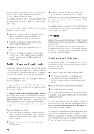 La demande doit en outre comporter l’identité de la personne à             ÎÎ Un parent, une personne résidant avec le majeur ou un
protéger et l’énoncé des faits qui appellent cette protection.                proche entretenant avec lui des liens étroits et stables
Le coût du certificat médical est de 160 €.
                                                                           Ensuite, si aucun de ces proches ne peut assumer cette charge, le
Pour obtenir un certificat de carence (si la personne faisant objet
                                                                           juge désigne un professionnel inscrit sur une liste départementale
de la demande ne se rend pas au rendez-vous), 30 € forfaitaires            tenue par le préfet.
seront à verser.
                                                                           Le mandataire spécial est tenu de rendre compte de l’exécution de
La mise sous sauvegarde de justice ne peut être demandée au juge           son mandat à la personne protégée et au juge. Il doit notamment
que par les personnes suivantes :                                          rendre compte en fin de gestion.

ÎÎ la personne à protéger elle même, le conjoint, le partenaire
   avec qui elle a conclu un pacte civil de solidarité ou le               Les effets
   concubin, sauf en cas de rupture de la vie commune,
                                                                           La personne sous sauvegarde de justice conserve le droit d’accomplir
ÎÎ un membre de sa famille, des proches entretenant des                    tous les actes de la vie civile, sauf ceux confiés au mandataire spécial,
   relations étroites et stables avec elle,                                s’il a été nommé.
                                                                           Elle ne peut cependant pas divorcer par consentement mutuel.
ÎÎ la personne qui exerce (déjà) sa mesure de protection                   La sauvegarde permet de contester des actes contraires aux intérêts
   juridique,                                                              du majeur, qu’il aurait passés pendant la sauvegarde de justice, soit
ÎÎ le procureur de la République, qui formule cette demande                en les annulant, soit en les corrigeant.
   soit de sa propre initiative, soit à la demande d’un tiers (par
   exemple : médecin, directeur d’établissement de santé,
   travailleur social).                                                    Fin de la mesure et recours
                                                                           La sauvegarde de justice ne peut dépasser 1 an et elle est
Audition et examen de la demande                                           renouvelable une fois par le juge des tutelles. La durée totale ne
                                                                           peut donc excéder 2 ans.
A la suite de la réception de la demande, le juge fera, si le médecin      La sauvegarde cesse soit :
a déclaré le majeur apte, une audition de ce dernier. Cette audition
n’est pas publique et le majeur à protéger peut se faire accompagner       ÎÎ à l’expiration du délai pour laquelle elle a été prononcée,
d’u avocat ou de la personne de son choix (si le juge l’y autorise).
                                                                           ÎÎ à la levée de la mesure par le juge des tutelles, après
En cas d’urgence, l’audition peut n’avoir lieu qu’après la décision de        l’accomplissement des actes pour lesquels elle a été
mise sous sauvegarde de justice.                                              ordonnée, ou lorsque le majeur reprend possession de ses
                                                                              facultés,
Le juge peut ordonner des mesures d’information (par exemple :             ÎÎ par l’ouverture d’une mesure de curatelle ou de tutelle,
enquête sociale) ou demander à entendre les parents ou proches
de la personne à protéger.                                                 ÎÎ par le décès de la personne protégée.

Le juge peut désigner un ou plusieurs mandataires spéciaux                 En cas de sauvegarde de justice sur décision du juge, aucun recours
pour accomplir des actes précis, de représentation ou d’assistance,        n’est possible, car la sauvegarde n’entraîne pas en soi de modification
que la protection de la personne rend nécessaires (ex : utilisation d’un   des droits de l’intéressé.
placement bancaire, vente d’une maison …). Cette mesure peut
éviter de prononcer une tutelle ou curatelle, plus contraignantes.         En cas de sauvegarde de justice sur déclaration médicale au
Le juge choisit le mandataire spécial selon l’ordre de priorité            procureur de la République, la personne protégée peut introduire un
suivant :                                                                  recours amiable auprès du procureur de la République, pour
                                                                           obtenir la radiation de cette sauvegarde.
D’abord parmi l’entourage du majeur,
ÎÎ La personne choisie par avance par le majeur. Le choix doit             Si un mandataire spécial est désigné pour accomplir certains actes,
    avoir été formulé par déclaration devant notaire ou par un acte        cette décision est susceptible de recours (dans les 15 jours à
    écrit en entier soit de la main du majeur, soit des parents s’il       compter de la réception de la notification, une lettre recommandée
    était à leur charge                                                    avec accusé de réception doit être adressée au greffe du tribunal
                                                                           d’instance qui la transmettra à la cour d’appel).
ÎÎ En cas de vie commune, le conjoint, le partenaire lié par un
   PACS ou concubin


74                                                                                                     VAINCRE L’AUTISME Guide juridique 2012
 