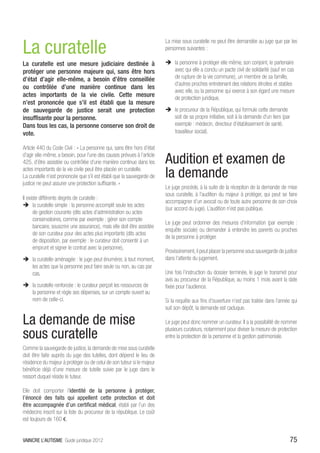 La curatelle
                                                                          La mise sous curatelle ne peut être demandée au juge que par les
                                                                          personnes suivantes :

La curatelle est une mesure judiciaire destinée à                         ÎÎ la personne à protéger elle même, son conjoint, le partenaire
protéger une personne majeure qui, sans être hors                            avec qui elle a conclu un pacte civil de solidarité (sauf en cas
d’état d’agir elle-même, a besoin d’être conseillée                          de rupture de la vie commune), un membre de sa famille,
                                                                             d’autres proches entretenant des relations étroites et stables
ou contrôlée d’une manière continue dans les
                                                                             avec elle, ou la personne qui exerce à son égard une mesure
actes importants de la vie civile. Cette mesure                              de protection juridique,
n’est prononcée que s’il est établi que la mesure
de sauvegarde de justice serait une protection                            ÎÎ le procureur de la République, qui formule cette demande
insuffisante pour la personne.                                               soit de sa propre initiative, soit à la demande d’un tiers (par
Dans tous les cas, la personne conserve son droit de                         exemple : médecin, directeur d’établissement de santé,
vote.                                                                        travailleur social).

Article 440 du Code Civil : « La personne qui, sans être hors d’état
d’agir elle-même, a besoin, pour l’une des causes prévues à l’article
425, d’être assistée ou contrôlée d’une manière continue dans les         Audition et examen de
actes importants de la vie civile peut être placée en curatelle.
La curatelle n’est prononcée que s’il est établi que la sauvegarde de     la demande
justice ne peut assurer une protection suffisante. »
                                                                          Le juge procède, à la suite de la réception de la demande de mise
                                                                          sous curatelle, à l’audition du majeur à protéger, qui peut se faire
Il existe différents degrés de curatelle :
                                                                          accompagner d’un avocat ou de toute autre personne de son choix
ÎÎ la curatelle simple : la personne accomplit seule les actes
                                                                          (sur accord du juge). L’audition n’est pas publique.
       de gestion courante (dits actes d’administration ou actes
       conservatoires, comme par exemple : gérer son compte
                                                                          Le juge peut ordonner des mesures d’information (par exemple :
       bancaire, souscrire une assurance), mais elle doit être assistée
                                                                          enquête sociale) ou demander à entendre les parents ou proches
       de son curateur pour des actes plus importants (dits actes
                                                                          de la personne à protéger.
       de disposition, par exemple : le curateur doit consentir à un
       emprunt et signer le contrat avec la personne),
                                                                          Provisoirement, il peut placer la personne sous sauvegarde de justice
ÎÎ la curatelle aménagée : le juge peut énumérer, à tout moment,          dans l’attente du jugement.
   les actes que la personne peut faire seule ou non, au cas par
   cas,                                                                   Une fois l’instruction du dossier terminée, le juge le transmet pour
                                                                          avis au procureur de la République, au moins 1 mois avant la date
ÎÎ la curatelle renforcée : le curateur perçoit les ressources de         fixée pour l’audience.
   la personne et règle ses dépenses, sur un compte ouvert au
   nom de celle-ci.                                                       Si la requête aux fins d’ouverture n’est pas traitée dans l’année qui
                                                                          suit son dépôt, la demande est caduque.

La demande de mise                                                        Le juge peut donc nommer un curateur. Il a la possibilité de nommer

sous curatelle
                                                                          plusieurs curateurs, notamment pour diviser la mesure de protection
                                                                          entre la protection de la personne et la gestion patrimoniale.

Comme la sauvegarde de justice, la demande de mise sous curatelle
doit être faite auprès du juge des tutelles, dont dépend le lieu de
résidence du majeur à protéger ou de celui de son tuteur si le majeur
bénéficie déjà d’une mesure de tutelle suivie par le juge dans le
ressort duquel réside le tuteur.

Elle doit comporter l’identité de la personne à protéger,
l’énoncé des faits qui appellent cette protection et doit
être accompagnée d’un certificat médical, établi par l’un des
médecins inscrit sur la liste du procureur de la république. Le coût
est toujours de 160 €.


VAINCRE L’AUTISME Guide juridique 2012                                                                                                     75
 
