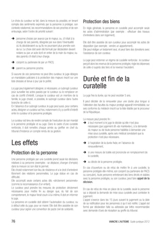 Le choix du curateur se fait, dans la mesure du possible, en tenant
compte des sentiments exprimés par la personne à protéger, son
                                                                           Protection des biens
contexte relationnel, les recommandations de ses proches et de son         En règle générale, la personne en curatelle peut accomplir seule
entourage, selon l’ordre de priorité suivant :                             les actes d’administration (par exemple : effectuer des travaux
                                                                           d’entretiens dans son logement).
ÎÎ personne choisie par avance par le majeur, ou, s’il était à la
   charge de ses parents, désignée par eux dans l’éventualité              Elle doit être assistée de son curateur pour accomplir les actes de
   où ils décèderaient ou qu’ils ne pourraient plus prendre soin           disposition (par exemple : vendre un appartement).
   de lui. Le choix doit avoir été formulé par déclaration devant          Elle peut rédiger un testament seul, et peut faire des donations avec
   notaire ou par un acte écrit en entier de la main du majeur, ou         l’assistance de son curateur.
   des parents s’il était à leur charge.
                                                                           Le juge peut ordonner un régime de curatelle renforcée : le curateur
ÎÎ conjoint ou partenaire lié par un PACS,                                 perçoit alors les revenus de la personne protégée, règle les dépenses
ÎÎ parent ou personne proche.                                              de celle-ci auprès des tiers et lui reverse l’excédent.

Si aucune de ces personnes ne peut être curateur, le juge désigne
un mandataire judiciaire à la protection des majeurs inscrit sur une
liste dressée et tenue à jour par le préfet.                               Durée et fin de la
Le juge peut également désigner, si nécessaire, un subrogé curateur        curatelle
pour surveiller les actes passés par le curateur ou le remplacer en
cas de conflit d’intérêt. Lorsque le curateur est un membre de la          Le juge fixe la durée, qui ne peut excéder 5 ans.
famille, le juge choisit, si possible, le subrogé curateur dans l’autre
branche de celle-ci.                                                       Il peut décider de la renouveler pour une durée plus longue si
En l’absence d’un subrogé curateur, le juge peut aussi, pour certains      l’altération des facultés du majeur protégé apparaît irrémédiable, sur
actes, désigner un curateur ad hoc, notamment s’il y a conflit d’intérêt   avis conforme du médecin inscrit sur la liste établie par le procureur
entre le curateur et la personne protégée.                                 de la République.

Le curateur est tenu de rendre compte de l’exécution de son mandat         La mesure peut prendre fin :
à la personne protégée et au juge. Dans le cadre d’une curatelle           ÎÎ à tout moment si le juge le décide qu’elle n’est plus
renforcée, il doit remettre chaque année au greffier en chef du                nécessaire (par jugement dit «de mainlevée»), à la demande
tribunal d’instance un compte rendu de sa gestion.                             du majeur ou de toute personne habilitée à demander une
                                                                               mise sous curatelle, après avis médical constatant que la
                                                                               protection n’est plus nécessaire.

Les effets                                                                 ÎÎ à l’expiration de la durée fixée, en l’absence de
                                                                              renouvellement,

Protection de la personne                                                  ÎÎ si une mesure de tutelle est prononcée en remplacement de
                                                                              la curatelle,
Une personne protégée par une curatelle prend seule les décisions
relatives à sa personne (exemples : se déplacer, changer d’emploi)         ÎÎ au décès de la personne protégée.
dans la mesure où son état le permet.                                      En cas d’ouverture ou de refus de mettre fin à une curatelle, la
Elle choisit notamment son lieu de résidence et a le droit d’entretenir    personne protégée elle-même, son conjoint (ou partenaire de PACS
librement des relations personnelles. Le juge statue en cas de             ou concubin), toute personne entretenant des liens étroits et stables
difficulté.                                                                avec la personne protégée, ou son curateur, peut faire appel de la
Elle accomplit seule certains actes dits «strictement personnels»          décision.
(comme la reconnaissance d’un enfant).
Le curateur peut prendre les mesures de protection strictement             En cas de refus de mise en place de la curatelle, seule la personne
nécessaires pour mettre fin au danger que, du fait de son                  qui a déposé la demande de mise sous curatelle peut contester le
comportement, le majeur ferait courir à lui-même. Il doit en informer      jugement.
le juge.                                                                   L’appel s’exerce dans les 15 jours suivant le jugement ou la date
La personne en curatelle doit obtenir l’autorisation du curateur, ou       de sa notification pour les personnes à qui il est notifié. L’appel est
à défaut celle du juge, pour se marier. Elle doit être assistée de son     formé par déclaration faite ou adressée par lettre recommandée
curateur pour signer une convention de pacte civil de solidarité.          avec demande d’avis de réception au greffe du tribunal.


76                                                                                                    VAINCRE L’AUTISME Guide juridique 2012
 