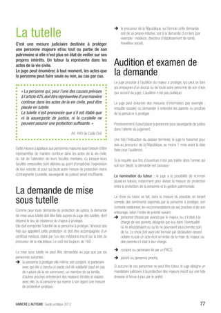 La tutelle
                                                                           ÎÎ le procureur de la République, qui formule cette demande
                                                                              soit de sa propre initiative, soit à la demande d’un tiers (par
                                                                              exemple : médecin, directeur d’établissement de santé,
C’est une mesure judiciaire destinée à protéger                               travailleur social).
une personne majeure et/ou tout ou partie de son
patrimoine si elle n’est plus en état de veiller sur ses
propres intérêts. Un tuteur la représente dans les
actes de la vie civile.                                                    Audition et examen de
Le juge peut énumérer, à tout moment, les actes que
la personne peut faire seule ou non, au cas par cas.
                                                                           la demande
                                                                           Le juge procède à l’audition du majeur à protéger, qui peut se faire
                                                                           accompagner d’un avocat ou de toute autre personne de son choix
    « La personne qui, pour l’une des causes prévues                       (sur accord du juge). L’audition n’est pas publique.
    à l’article 425, doit être représentée d’une manière
    continue dans les actes de la vie civile, peut être                    Le juge peut ordonner des mesures d’information (par exemple :
    placée en tutelle.                                                     enquête sociale) ou demander à entendre les parents ou proches
    La tutelle n’est prononcée que s’il est établi que                     de la personne à protéger.
    ni la sauvegarde de justice, ni la curatelle ne
    peuvent assurer une protection suffisante. »                           Provisoirement, il peut placer la personne sous sauvegarde de justice
                                                                           dans l’attente du jugement.
                                           Art. 440 du Code Civil
                                                                           Une fois l’instruction du dossier terminée, le juge le transmet pour
                                                                           avis au procureur de la République, au moins 1 mois avant la date
Cette mesure s’applique aux personnes majeures ayant besoin d’être         fixée pour l’audience.
représentées de manière continue dans les actes de la vie civile,
du fait de l’altération de leurs facultés mentales, ou lorsque leurs       Si la requête aux fins d’ouverture n’est pas traitée dans l’année qui
facultés corporelles sont altérées au point d’empêcher l’expression        suit son dépôt, la demande est caduque.
de leur volonté, et pour qui toute autre mesure de protection moins
contraignante (curatelle, sauvegarde de justice) serait insuffisante.      La nomination du tuteur : le juge a la possibilité de nommer
                                                                           plusieurs tuteurs, notamment pour diviser la mesure de protection
                                                                           entre la protection de la personne et la gestion patrimoniale.
La demande de mise
sous tutelle
                                                                           Le choix du tuteur se fait, dans la mesure du possible, en tenant
                                                                           compte des sentiments exprimés par la personne à protéger, son
                                                                           contexte relationnel, les recommandations de ses proches et de son
Comme pour toute demande de protection de justice, la demande              entourage, selon l’ordre de priorité suivant :
de mise sous tutelle doit être faite auprès du juge des tutelles, dont     ÎÎ personne choisie par avance par le majeur, ou, s’il était à la
dépend le lieu de résidence du majeur à protéger.                               charge de ses parents, désignée par eux dans l’éventualité
Elle doit comporter l’identité de la personne à protéger, l’énoncé des          où ils décèderaient ou qu’ils ne pourraient plus prendre soin
faits qui appellent cette protection et doit être accompagnée d’un              de lui. Le choix doit avoir été formulé par déclaration devant
certificat médical, établi par l’un des médecins inscrit sur la liste du        notaire ou par un acte écrit en entier de la main du majeur, ou
procureur de la république. Le coût est toujours de 160€.                       des parents s’il était à leur charge.
                                                                           ÎÎ conjoint ou partenaire lié par un PACS,
La mise sous tutelle ne peut être demandée au juge que par les
personnes suivantes :                                                      ÎÎ parent ou personne proche.
ÎÎ la personne à protéger elle même, son conjoint, le partenaire
    avec qui elle a conclu un pacte civil de solidarité (sauf en cas       Si aucune de ces personnes ne peut être tuteur, le juge désigne un
    de rupture de la vie commune), un membre de sa famille,                mandataire judiciaire à la protection des majeurs inscrit sur une liste
    d’autres proches entretenant des relations étroites et stables         dressée et tenue à jour par le préfet.
    avec elle, ou la personne qui exerce à son égard une mesure
    de protection juridique,



VAINCRE L’AUTISME Guide juridique 2012                                                                                                        77
 