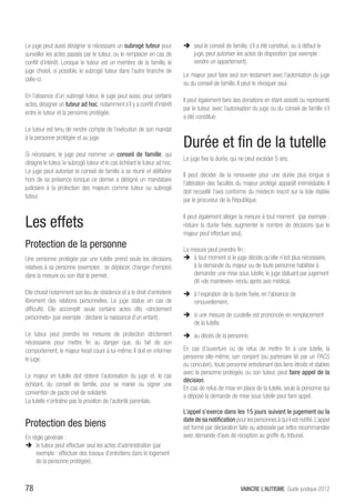 Le juge peut aussi désigner si nécessaire un subrogé tuteur pour           ÎÎ seul le conseil de famille, s’il a été constitué, ou à défaut le
surveiller les actes passés par le tuteur, ou le remplacer en cas de          juge, peut autoriser les actes de disposition (par exemple :
conflit d’intérêt. Lorsque le tuteur est un membre de la famille, le          vendre un appartement).
juge choisit, si possible, le subrogé tuteur dans l’autre branche de
                                                                           Le majeur peut faire seul son testament avec l’autorisation du juge
celle-ci.
                                                                           ou du conseil de famille. Il peut le révoquer seul.
En l’absence d’un subrogé tuteur, le juge peut aussi, pour certains
                                                                           Il peut également faire des donations en étant assisté ou représenté
actes, désigner un tuteur ad hoc, notamment s’il y a conflit d’intérêt
                                                                           par le tuteur, avec l’autorisation du juge ou du conseil de famille s’il
entre le tuteur et la personne protégée.
                                                                           a été constitué.
Le tuteur est tenu de rendre compte de l’exécution de son mandat
à la personne protégée et au juge.
                                                                           Durée et fin de la tutelle
Si nécessaire, le juge peut nommer un conseil de famille, qui
                                                                           Le juge fixe la durée, qui ne peut excéder 5 ans.
désigne le tuteur, le subrogé tuteur et le cas échéant le tuteur ad hoc.
Le juge peut autoriser le conseil de famille à se réunir et délibérer
                                                                           Il peut décider de la renouveler pour une durée plus longue si
hors de sa présence lorsque ce dernier a désigné un mandataire
                                                                           l’altération des facultés du majeur protégé apparaît irrémédiable. Il
judiciaire à la protection des majeurs comme tuteur ou subrogé
                                                                           doit recueillir l’avis conforme du médecin inscrit sur la liste établie
tuteur.
                                                                           par le procureur de la République.


Les effets
                                                                           Il peut également alléger la mesure à tout moment (par exemple :
                                                                           réduire la durée fixée, augmenter le nombre de décisions que le
                                                                           majeur peut effectuer seul).
Protection de la personne                                                  La mesure peut prendre fin :
Une personne protégée par une tutelle prend seule les décisions            ÎÎ à tout moment si le juge décide qu’elle n’est plus nécessaire,
relatives à sa personne (exemples : se déplacer, changer d’emploi)             à la demande du majeur ou de toute personne habilitée à
dans la mesure où son état le permet.                                          demander une mise sous tutelle, le juge statuant par jugement
                                                                               dit «de mainlevée» rendu après avis médical,
Elle choisit notamment son lieu de résidence et a le droit d’entretenir    ÎÎ à l’expiration de la durée fixée, en l’absence de
librement des relations personnelles. Le juge statue en cas de                renouvellement,
difficulté. Elle accomplit seule certains actes dits «strictement
personnels» (par exemple : déclarer la naissance d’un enfant).             ÎÎ si une mesure de curatelle est prononcée en remplacement
                                                                              de la tutelle,
Le tuteur peut prendre les mesures de protection strictement               ÎÎ au décès de la personne.
nécessaires pour mettre fin au danger que, du fait de son
comportement, le majeur ferait courir à lui-même. Il doit en informer      En cas d’ouverture ou de refus de mettre fin à une tutelle, la
le juge.                                                                   personne elle-même, son conjoint (ou partenaire lié par un PACS
                                                                           ou concubin), toute personne entretenant des liens étroits et stables
                                                                           avec la personne protégée, ou son tuteur, peut faire appel de la
Le majeur en tutelle doit obtenir l’autorisation du juge et, le cas
                                                                           décision.
échéant, du conseil de famille, pour se marier ou signer une
                                                                           En cas de refus de mise en place de la tutelle, seule la personne qui
convention de pacte civil de solidarité.
                                                                           a déposé la demande de mise sous tutelle peut faire appel.
La tutelle n’entraîne pas la privation de l’autorité parentale.
                                                                           L’appel s’exerce dans les 15 jours suivant le jugement ou la
                                                                           date de sa notification pour les personnes à qui il est notifié. L’appel
Protection des biens                                                       est formé par déclaration faite ou adressée par lettre recommandée
En règle générale :                                                        avec demande d’avis de réception au greffe du tribunal.
ÎÎ le tuteur peut effectuer seul les actes d’administration (par
     exemple : effectuer des travaux d’entretiens dans le logement
     de la personne protégée),



78                                                                                                     VAINCRE L’AUTISME Guide juridique 2012
 