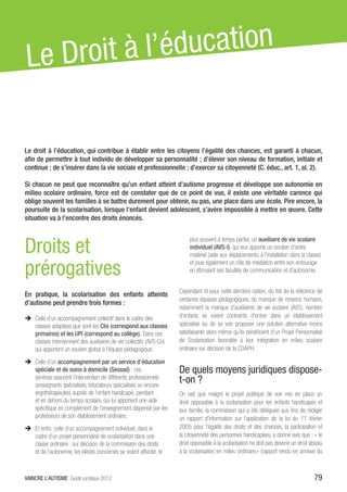 Le D roit à l’éd ucation


Le droit à l’éducation, qui contribue à établir entre les citoyens l’égalité des chances, est garanti à chacun,
afin de permettre à tout individu de développer sa personnalité ; d’élever son niveau de formation, initiale et
continue ; de s’insérer dans la vie sociale et professionnelle ; d’exercer sa citoyenneté (C. éduc., art. 1, al. 2).

Si chacun ne peut que reconnaître qu’un enfant atteint d’autisme progresse et développe son autonomie en
milieu scolaire ordinaire, force est de constater que de ce point de vue, il existe une véritable carence qui
oblige souvent les familles à se battre durement pour obtenir, ou pas, une place dans une école. Pire encore, la
poursuite de la scolarisation, lorsque l’enfant devient adolescent, s’avère impossible à mettre en œuvre. Cette
situation va à l’encontre des droits énoncés.



Droits et
                                                                           plus souvent à temps partiel, un auxiliaire de vie scolaire
                                                                           individuel (AVS-I), qui leur apporte un soutien d’ordre
                                                                           matériel (aide aux déplacements, à l’installation dans la classe)

prérogatives                                                               et joue également un rôle de médiation entre son entourage
                                                                           en stimulant ses facultés de communication et d’autonomie.


                                                                      Cependant et pour cette dernière option, du fait de la réticence de
En pratique, la scolarisation des enfants atteints
                                                                      certaines équipes pédagogiques, du manque de moyens humains,
d’autisme peut prendre trois formes :
                                                                      notamment le manque d’auxiliaires de vie scolaire (AVS), nombre
ÎÎ Celle d’un accompagnement collectif dans le cadre des              d’enfants se voient contraints d’entrer dans un établissement
   classes adaptées que sont les Clis (correspond aux classes         spécialisé ou de se voir proposer une solution alternative moins
   primaires) et les UPI (correspond au collège). Dans ces            satisfaisante alors même qu’ils bénéficient d’un Projet Personnalisé
   classes interviennent des auxiliaires de vie collectifs (AVS-Co)   de Scolarisation favorable à leur intégration en milieu scolaire
   qui apportent un soutien global à l’équipe pédagogique.            ordinaire sur décision de la CDAPH.

ÎÎ Celle d’un accompagnement par un service d’éducation
   spéciale et de soins à domicile (Sessad) : ces                     De quels moyens juridiques dispose-
   services assurent l’intervention de différents professionnels
   (enseignants spécialisés, éducateurs spécialisés ou encore
                                                                      t-on ?
   ergothérapeutes) auprès de l’enfant handicapé, pendant             On sait que malgré le projet politique de voir mis en place un
   et en dehors du temps scolaire, qui lui apportent une aide         droit opposable à la scolarisation pour les enfants handicapés et
   spécifique en complément de l’enseignement dispensé par les        leur famille, la commission qui a été déléguée aux fins de rédiger
   professeurs de son établissement ordinaire.                        un rapport d’information sur l’application de la loi du 11 février
ÎÎ Et enfin, celle d’un accompagnement individuel, dans le            2005 pour l’égalité des droits et des chances, la participation et
   cadre d’un projet personnalisé de scolarisation dans une           la citoyenneté des personnes handicapées, a donné avis que : « le
   classe ordinaire : sur décision de la commission des droits        droit opposable à la scolarisation ne doit pas devenir un droit absolu
   et de l’autonomie, les élèves concernés se voient affecter, le     à la scolarisation en milieu ordinaire.» (rapport rendu en annexe du



VAINCRE L’AUTISME Guide juridique 2012                                                                                                  79
 