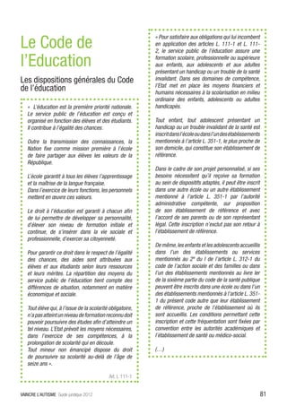 Le Code de
                                                            « Pour satisfaire aux obligations qui lui incombent
                                                            en application des articles L. 111-1 et L. 111-
                                                            2, le service public de l’éducation assure une

l’Education                                                 formation scolaire, professionnelle ou supérieure
                                                            aux enfants, aux adolescents et aux adultes
                                                            présentant un handicap ou un trouble de la santé
Les dispositions générales du Code                          invalidant. Dans ses domaines de compétence,
                                                            l’Etat met en place les moyens financiers et
de l’éducation                                              humains nécessaires à la scolarisation en milieu
                                                            ordinaire des enfants, adolescents ou adultes
   « L’éducation est la première priorité nationale.        handicapés.
   Le service public de l’éducation est conçu et
   organisé en fonction des élèves et des étudiants.        Tout enfant, tout adolescent présentant un
   Il contribue à l’égalité des chances.                    handicap ou un trouble invalidant de la santé est
                                                            inscrit dans l’école ou dans l’un des établissements
   Outre la transmission des connaissances, la              mentionnés à l’article L. 351-1, le plus proche de
   Nation fixe comme mission première à l’école             son domicile, qui constitue son établissement de
   de faire partager aux élèves les valeurs de la           référence.
   République.
                                                            Dans le cadre de son projet personnalisé, si ses
   L’école garantit à tous les élèves l’apprentissage       besoins nécessitent qu’il reçoive sa formation
   et la maîtrise de la langue française.                   au sein de dispositifs adaptés, il peut être inscrit
   Dans l’exercice de leurs fonctions, les personnels       dans une autre école ou un autre établissement
   mettent en œuvre ces valeurs.                            mentionné à l’article L. 351-1 par l’autorité
                                                            administrative compétente, sur proposition
   Le droit à l’éducation est garanti à chacun afin         de son établissement de référence et avec
   de lui permettre de développer sa personnalité,          l’accord de ses parents ou de son représentant
   d’élever son niveau de formation initiale et             légal. Cette inscription n’exclut pas son retour à
   continue, de s’insérer dans la vie sociale et            l’établissement de référence.
   professionnelle, d’exercer sa citoyenneté.
                                                            De même, les enfants et les adolescents accueillis
   Pour garantir ce droit dans le respect de l’égalité      dans l’un des établissements ou services
   des chances, des aides sont attribuées aux               mentionnés au 2º du I de l’article L. 312-1 du
   élèves et aux étudiants selon leurs ressources           code de l’action sociale et des familles ou dans
   et leurs mérites. La répartition des moyens du           l’un des établissements mentionnés au livre Ier
   service public de l’éducation tient compte des           de la sixième partie du code de la santé publique
   différences de situation, notamment en matière           peuvent être inscrits dans une école ou dans l’un
   économique et sociale.                                   des établissements mentionnés à l’article L. 351-
                                                            1 du présent code autre que leur établissement
   Tout élève qui, à l’issue de la scolarité obligatoire,   de référence, proche de l’établissement où ils
   n’a pas atteint un niveau de formation reconnu doit      sont accueillis. Les conditions permettant cette
   pouvoir poursuivre des études afin d’atteindre un        inscription et cette fréquentation sont fixées par
   tel niveau. L’Etat prévoit les moyens nécessaires,       convention entre les autorités académiques et
   dans l’exercice de ses compétences, à la                 l’établissement de santé ou médico-social.
   prolongation de scolarité qui en découle.
   Tout mineur non émancipé dispose du droit                (…)
   de poursuivre sa scolarité au-delà de l’âge de
   seize ans ».

                                             Art. L 111-1


VAINCRE L’AUTISME Guide juridique 2012                                                                             81
 