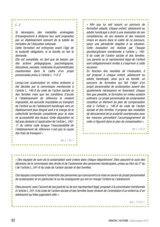(…)                                                            « Afin que lui soit assuré un parcours de
                                                                    formation adapté, chaque enfant, adolescent ou
     Si nécessaire, des modalités aménagées                         adulte handicapé a droit à une évaluation de ses
     d’enseignement à distance leur sont proposées                  compétences, de ses besoins et des mesures
     par un établissement relevant de la tutelle du                 mises en œuvre dans le cadre de ce parcours,
     ministère de l’éducation nationale.                            selon une périodicité adaptée à sa situation.
     Cette formation est entreprise avant l’âge de                  Cette évaluation est réalisée par l’équipe
     la scolarité obligatoire, si la famille en fait la             pluridisciplinaire mentionnée à l’article L. 146-
     demande.                                                       8 du code de l’action sociale et des familles.
     Elle est complétée, en tant que de besoin, par                 Les parents ou le représentant légal de l’enfant
     des actions pédagogiques, psychologiques,                      sont obligatoirement invités à s’exprimer à cette
     éducatives, sociales, médicales et paramédicales               occasion.
     coordonnées dans le cadre d’un projet                          En fonction des résultats de l’évaluation, il
     personnalisé prévu à l’article L. 112-2.                       est proposé à chaque enfant, adolescent ou
                                                                    adulte handicapé, ainsi qu’à sa famille, un
     Lorsqu’une scolarisation en milieu ordinaire a                 parcours de formation qui fait l’objet d’un
     été décidée par la commission mentionnée à                     projet personnalisé de scolarisation assorti des
     l’article L. 146-9 du code de l’action sociale et              ajustements nécessaires en favorisant, chaque
     des familles mais que les conditions d’accès                   fois que possible, la formation en milieu scolaire
     à l’établissement de référence la rendent                      ordinaire. Le projet personnalisé de scolarisation
     impossible, les surcoûts imputables au transport               constitue un élément du plan de compensation
     de l’enfant ou de l’adolescent handicapé vers un               visé à l’article L. 146-8 du code de l’action
     établissement plus éloigné sont à la charge de la              sociale et des familles. Il propose des modalités
     collectivité territoriale compétente pour la mise              de déroulement de la scolarité coordonnées avec
     en accessibilité des locaux. Cette disposition ne              les mesures permettant l’accompagnement de
     fait pas obstacle à l’application de l’article L. 242-         celle-ci figurant dans le plan de compensation ».
     11 du même code lorsque l’inaccessibilité de
     l’établissement de référence n’est pas la cause                                                          Art. L 112-2
     des frais de transport ».

                                               Art. L 112-1




     « Des équipes de suivi de la scolarisation sont créées dans chaque département. Elles assurent le suivi des
     décisions de la commission des droits et de l’autonomie des personnes handicapées, prises au titre du 2º du
     I de l’article L. 241-6 du code de l’action sociale et des familles.

     Ces équipes comprennent l’ensemble des personnes qui concourent à la mise en œuvre du projet personnalisé
     de scolarisation et en particulier le ou les enseignants qui ont en charge l’enfant ou l’adolescent.

     Elles peuvent, avec l’accord de ses parents ou de son représentant légal, proposer à la commission mentionnée
     à l’article L. 241-5 du code de l’action sociale et des familles toute révision de l’orientation d’un enfant ou d’un
     adolescent qu’elles jugeraient utile ».

                                                                                                            Art. L 112-2-1




82                                                                                      VAINCRE L’AUTISME Guide juridique 2012
 