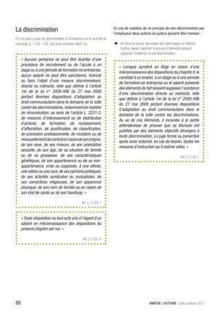 La discrimination                                                          En cas de violation de ce principe de non-discrimination par
                                                                           l’employeur deux actions en justice peuvent être menées :
Et il ne peut y avoir de discrimination à l’embauche sur le seul fait du
handicap (L.1132-1 Ct), tout acte contraire étant nul.                     ÎÎ en Droit du travail (demande des dommages et intérêts),
                                                                              l’acteur devant apporter la preuve d’éléments laissant
                                                                              supposer l’existence d’une discrimination.
     « Aucune personne ne peut être écartée d’une
     procédure de recrutement ou de l’accès à un                              « Lorsque survient un litige en raison d’une
     stage ou à une période de formation en entreprise,                       méconnaissance des dispositions du chapitre II, le
     aucun salarié ne peut être sanctionné, licencié                          candidat à un emploi, à un stage ou à une période
     ou faire l’objet d’une mesure discriminatoire,                           de formation en entreprise ou le salarié présente
     directe ou indirecte, telle que définie à l’article                      des éléments de fait laissant supposer l’existence
     1er de la loi n° 2008-496 du 27 mai 2008                                 d’une discrimination directe ou indirecte, telle
     portant diverses dispositions d’adaptation au                            que définie à l’article 1er de la loi n° 2008-496
     droit communautaire dans le domaine de la lutte                          du 27 mai 2008 portant diverses dispositions
     contre les discriminations, notamment en matière                         d’adaptation au droit communautaire dans le
     de rémunération, au sens de l’article L. 3221-3,                         domaine de la lutte contre les discriminations.
     de mesures d’intéressement ou de distribution                            Au vu de ces éléments, il incombe à la partie
     d’actions, de formation, de reclassement,                                défenderesse de prouver que sa décision est
     d’affectation, de qualification, de classification,                      justifiée par des éléments objectifs étrangers à
     de promotion professionnelle, de mutation ou de                          toute discrimination. Le juge forme sa conviction
     renouvellement de contrat en raison de son origine,                      après avoir ordonné, en cas de besoin, toutes les
     de son sexe, de ses moeurs, de son orientation                           mesures d’instruction qu’il estime utiles. »
     sexuelle, de son âge, de sa situation de famille
     ou de sa grossesse, de ses caractéristiques                                                                          Art. L1134-1
     génétiques, de son appartenance ou de sa non-
     appartenance, vraie ou supposée, à une ethnie,
     une nation ou une race, de ses opinions politiques,
     de ses activités syndicales ou mutualistes, de
     ses convictions religieuses, de son apparence
     physique, de son nom de famille ou en raison de
     son état de santé ou de son handicap. »

                                                    Art. L.1132-1


     « Toute disposition ou tout acte pris à l’égard d’un
     salarié en méconnaissance des dispositions du
     présent chapitre est nul. »

                                                     Art. L1132-4




88                                                                                                 VAINCRE L’AUTISME Guide juridique 2012
 