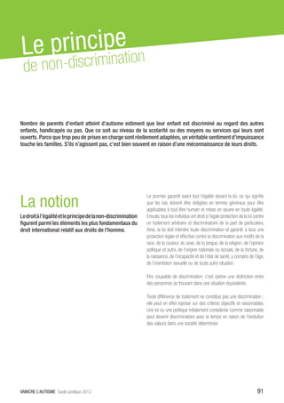 Le principetion
         ina
 de non-discrim


Nombre de parents d’enfant atteint d’autisme estiment que leur enfant est discriminé au regard des autres
enfants, handicapés ou pas. Que ce soit au niveau de la scolarité ou des moyens ou services qui leurs sont
ouverts. Parce que trop peu de prises en charge sont réellement adaptées, un véritable sentiment d’impuissance
touche les familles. S’ils n’agissent pas, c’est bien souvent en raison d’une méconnaissance de leurs droits.




La notion
                                                               Le premier garantit avant tout l’égalité devant la loi, ce qui signifie
                                                               que les lois doivent être rédigées en termes généraux pour être
                                                               applicables à tout être humain et mises en œuvre en toute égalité.
Le droit à l’égalité et le principe de la non-discrimination   Ensuite, tous les individus ont droit à l’égale protection de la loi contre
figurent parmi les éléments les plus fondamentaux du           un traitement arbitraire et discriminatoire de la part de particuliers.
droit international relatif aux droits de l’homme.             Ainsi, la loi doit interdire toute discrimination et garantir à tous une
                                                               protection égale et effective contre la discrimination aux motifs de la
                                                               race, de la couleur, du sexe, de la langue, de la religion, de l’opinion
                                                               politique et autre, de l’origine nationale ou sociale, de la fortune, de
                                                               la naissance, de l’incapacité et de l’état de santé, y compris de l’âge,
                                                               de l’orientation sexuelle ou de toute autre situation.

                                                               Etre coupable de discrimination, c’est opérer une distinction entre
                                                               des personnes se trouvant dans une situation équivalente.

                                                               Toute différence de traitement ne constitue pas une discrimination ;
                                                               elle peut en effet reposer sur des critères objectifs et raisonnables.
                                                               Une loi ou une politique initialement considérée comme raisonnable
                                                               peut devenir discriminatoire avec le temps en raison de l’évolution
                                                               des valeurs dans une société déterminée.




VAINCRE L’AUTISME Guide juridique 2012                                                                                               91
 