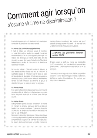 Comm ent agir l orsqu’on
       ime victime de discrimination ?
 s’est
 henis nos
       Il existe trois sortes d’action, la plainte simple, la plainte avec   mentions légales (consultation des mentions sur http://
       constitution de partie civile et la citation directe.                 vosdroits.service-public.fr/F1455.xhtml ) et être faite dans
                                                                             un délai minimum de 10 jours avant l’audience.
       La plainte avec constitution de partie civile
       Il s’agit de rédiger une lettre avec accusé de réception,
       sur papier libre, datée et signée, dans laquelle l’on déclare            ATTENTION, ces procédures entrainent
       expressément que l’on se constitue partie civile et que l’on             certains COUTS.
       réclame des dommages et intérêts. Cette lettre doit être
       adressée au doyen des juges d’instruction du Tribunal de
       Grande Instance du lieu de l’infraction ou du domicile de             Il faudra verser au greffe du tribunal une consignation
       l’auteur de l’infraction.                                             (1000 euros environ), sauf pour les bénéficiaires de l’aide
                                                                             juridictionnelle. Cette consignation sera restituée en fin de
       La lettre doit préciser : l’état civil complet du plaignant, le       procédure.
       récit détaillé des faits, la date et le lieu de l’infraction, la
       qualification exacte de l’infraction (viser le texte du Code          C’est une procédure longue et en cas d’échec, on peut être
       pénal applicable), la description et l’estimation provisoire ou       condamné à verser des dommages et intérêts à l’adversaire,
       définitive du préjudice, les noms et adresses des éventuels           les frais de procès, et éventuellement être poursuivi pour
       témoins de cette infraction, les éléments de preuve à                 dénonciation calomnieuse
       disposition (envoyer les copies et garder les originaux).

       La plainte simple
       Il est également possible de déposer plainte au commissariat
       de police du lieu de l’infraction ou déposer dans un premier
       temps une plainte simple puis se constituer partie civile par
       courrier.

       La citation directe
       Cette procédure permet de saisir directement le tribunal
       en informant la personne poursuivie des lieu et date de
       l’audience au tribunal correctionnel. Et de ne pas demander
       au procureur de la république de faire une enquête ou de
       saisir un juge d’instruction.
       Cependant, le demandeur doit disposer d’éléments juridiques
       suffisants pour prouver la culpabilité de l’auteur sans enquête
       complémentaire et la preuve de l’étendue de son préjudice.
       La citation directe doit comporter un certain nombre de




VAINCRE L’AUTISME Guide juridique 2012                                                                                                       93
 