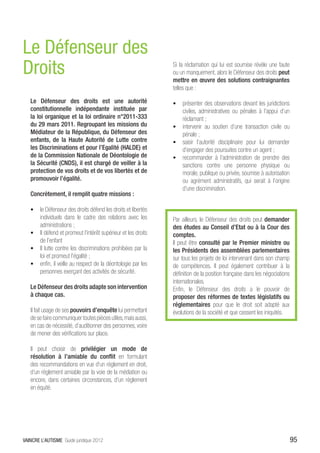 Le Défenseur des
Droits                                                         Si la réclamation qui lui est soumise révèle une faute
                                                               ou un manquement, alors le Défenseur des droits peut
                                                               mettre en œuvre des solutions contraignantes
                                                               telles que :

   Le Défenseur des droits est une autorité                    •	 présenter des observations devant les juridictions
   constitutionnelle indépendante instituée par                   civiles, administratives ou pénales à l’appui d’un
   la loi organique et la loi ordinaire n°2011-333                réclamant ;
   du 29 mars 2011. Regroupant les missions du                 •	 intervenir au soutien d’une transaction civile ou
   Médiateur de la République, du Défenseur des                   pénale ;
   enfants, de la Haute Autorité de Lutte contre               •	 saisir l’autorité disciplinaire pour lui demander
   les Discriminations et pour l’Egalité (HALDE) et               d’engager des poursuites contre un agent ;
   de la Commission Nationale de Déontologie de                •	 recommander à l’administration de prendre des
   la Sécurité (CNDS), il est chargé de veiller à la              sanctions contre une personne physique ou
   protection de vos droits et de vos libertés et de              morale, publique ou privée, soumise à autorisation
   promouvoir l’égalité.                                          ou agrément administratifs, qui serait à l’origine
                                                                  d’une discrimination.
   Concrètement, il remplit quatre missions :

   •	 le Défenseur des droits défend les droits et libertés
      individuels dans le cadre des relations avec les         Par ailleurs, le Défenseur des droits peut demander
      administrations ;                                        des études au Conseil d’Etat ou à la Cour des
   •	 Il défend et promeut l’intérêt supérieur et les droits   comptes.
      de l’enfant                                              Il peut être consulté par le Premier ministre ou
   •	 Il lutte contre les discriminations prohibées par la     les Présidents des assemblées parlementaires
      loi et promeut l’égalité ;                               sur tous les projets de loi intervenant dans son champ
   •	 enfin, il veille au respect de la déontologie par les    de compétences. Il peut également contribuer à la
      personnes exerçant des activités de sécurité.            définition de la position française dans les négociations
                                                               internationales.
   Le Défenseur des droits adapte son intervention             Enfin, le Défenseur des droits a le pouvoir de
   à chaque cas.                                               proposer des réformes de textes législatifs ou
                                                               réglementaires pour que le droit soit adapté aux
   Il fait usage de ses pouvoirs d’enquête lui permettant      évolutions de la société et que cessent les iniquités.
   de se faire communiquer toutes pièces utiles, mais aussi,
   en cas de nécessité, d’auditionner des personnes, voire
   de mener des vérifications sur place.

   Il peut choisir de privilégier un mode de
   résolution à l’amiable du conflit en formulant
   des recommandations en vue d’un règlement en droit,
   d’un règlement amiable par la voie de la médiation ou
   encore, dans certaines circonstances, d’un règlement
   en équité.




VAINCRE L’AUTISME Guide juridique 2012                                                                                     95
 