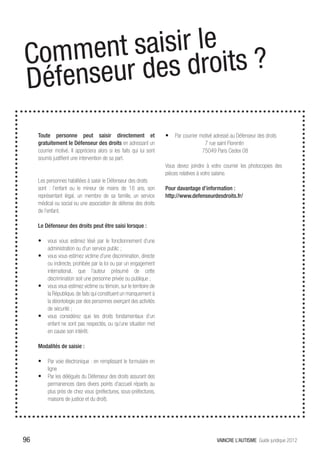 t saisir le ?enis
Commen des droits
Dé fenseur
 nos
     Toute personne peut saisir directement et                        •	 Par courrier motivé adressé au Défenseur des droits
     gratuitement le Défenseur des droits en adressant un                               7 rue saint Florentin
     courrier motivé. Il appréciera alors si les faits qui lui sont                    75049 Paris Cedex 08
     soumis justifient une intervention de sa part.
                                                                      Vous devez joindre à votre courrier les photocopies des
                                                                      pièces relatives à votre saisine.
     Les personnes habilitées à saisir le Défenseur des droits
     sont : l’enfant ou le mineur de moins de 18 ans, son             Pour davantage d’information :
     représentant légal, un membre de sa famille, un service          http://www.defenseurdesdroits.fr/
     médical ou social ou une association de défense des droits
     de l’enfant.

     Le Défenseur des droits peut être saisi lorsque :

     •	 vous vous estimez lésé par le fonctionnement d’une
          administration ou d’un service public ;
     •	 vous vous estimez victime d’une discrimination, directe
        ou indirecte, prohibée par la loi ou par un engagement
        international, que l’auteur présumé de cette
        discrimination soit une personne privée ou publique ;
     •	 vous vous estimez victime ou témoin, sur le territoire de
        la République, de faits qui constituent un manquement à
        la déontologie par des personnes exerçant des activités
        de sécurité ;
     •	 vous considérez que les droits fondamentaux d’un
        enfant ne sont pas respectés, ou qu’une situation met
        en cause son intérêt.

     Modalités de saisie :

     •	 Par voie électronique : en remplissant le formulaire en
          ligne
     •	 Par les délégués du Défenseur des droits assurant des
          permanences dans divers points d’accueil répartis au
          plus près de chez vous (préfectures, sous-préfectures,
          maisons de justice et du droit).




96                                                                                             VAINCRE L’AUTISME Guide juridique 2012
 